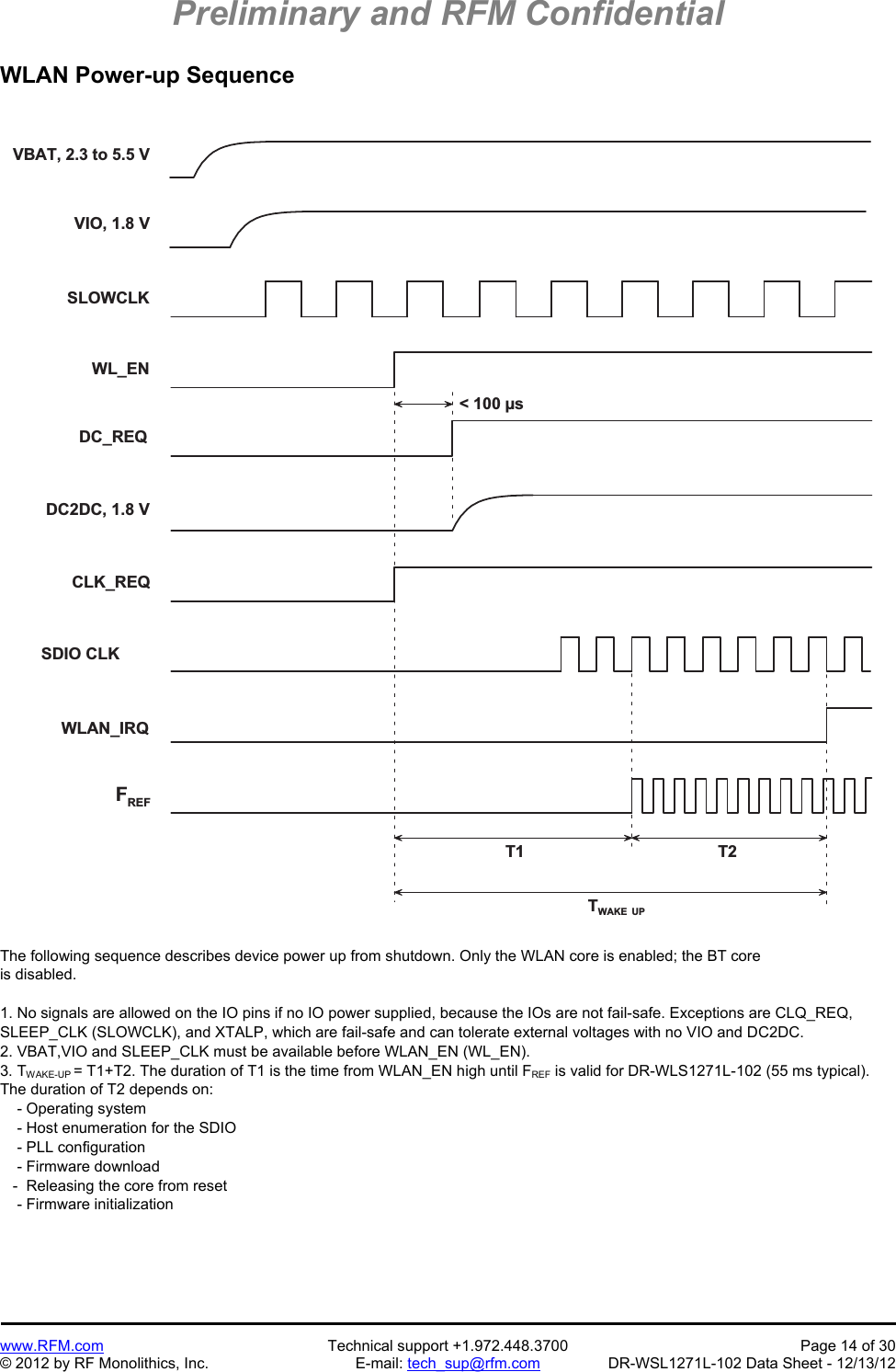 Preliminary and RFM Confidential   www.RFM.com  Technical support +1.972.448.3700  Page 14 of 30 © 2012 by RF Monolithics, Inc.  E-mail: tech_sup@rfm.com  DR-WSL1271L-102 Data Sheet - 12/13/12 WLAN Power-up Sequence  V I O ,   1 . 8   VV B A T ,   2 . 3   t o   5 . 5   VT 1 T 2TW A K E   U P&lt;   1 0 0   µ sS L O W C L KW L _ E ND C _ R E QD C 2 D C ,   1 . 8   VC L K _ R E QS D I O   C L KW L A N _ I R QFR E F The following sequence describes device power up from shutdown. Only the WLAN core is enabled; the BT core is disabled.  1. No signals are allowed on the IO pins if no IO power supplied, because the IOs are not fail-safe. Exceptions are CLQ_REQ, SLEEP_CLK (SLOWCLK), and XTALP, which are fail-safe and can tolerate external voltages with no VIO and DC2DC. 2. VBAT,VIO and SLEEP_CLK must be available before WLAN_EN (WL_EN). 3. TWAKE-UP = T1+T2. The duration of T1 is the time from WLAN_EN high until FREF is valid for DR-WLS1271L-102 (55 ms typical). The duration of T2 depends on:     - Operating system     - Host enumeration for the SDIO     - PLL configuration     - Firmware download    -  Releasing the core from reset     - Firmware initialization 