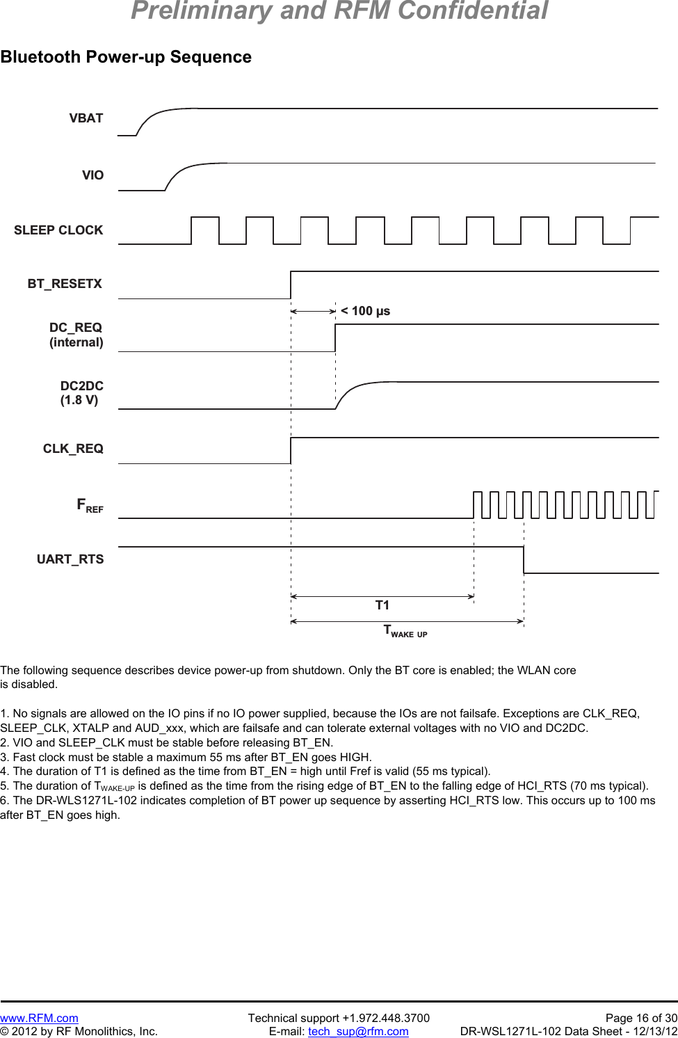 Preliminary and RFM Confidential   www.RFM.com  Technical support +1.972.448.3700  Page 16 of 30 © 2012 by RF Monolithics, Inc.  E-mail: tech_sup@rfm.com  DR-WSL1271L-102 Data Sheet - 12/13/12 Bluetooth Power-up Sequence  V B A TT 1TW A K E   U P&lt;   1 0 0   µ sV I OS L E E P   C L O C KB T _ R E S E T XD C _ R E Q( i n t e r n a l )DC2DC( 1 . 8   V )C L K _ R E QFR E FU A R T _ R T S The following sequence describes device power-up from shutdown. Only the BT core is enabled; the WLAN core is disabled.  1. No signals are allowed on the IO pins if no IO power supplied, because the IOs are not failsafe. Exceptions are CLK_REQ, SLEEP_CLK, XTALP and AUD_xxx, which are failsafe and can tolerate external voltages with no VIO and DC2DC. 2. VIO and SLEEP_CLK must be stable before releasing BT_EN. 3. Fast clock must be stable a maximum 55 ms after BT_EN goes HIGH. 4. The duration of T1 is defined as the time from BT_EN = high until Fref is valid (55 ms typical). 5. The duration of TWAKE-UP is defined as the time from the rising edge of BT_EN to the falling edge of HCI_RTS (70 ms typical). 6. The DR-WLS1271L-102 indicates completion of BT power up sequence by asserting HCI_RTS low. This occurs up to 100 ms after BT_EN goes high. 