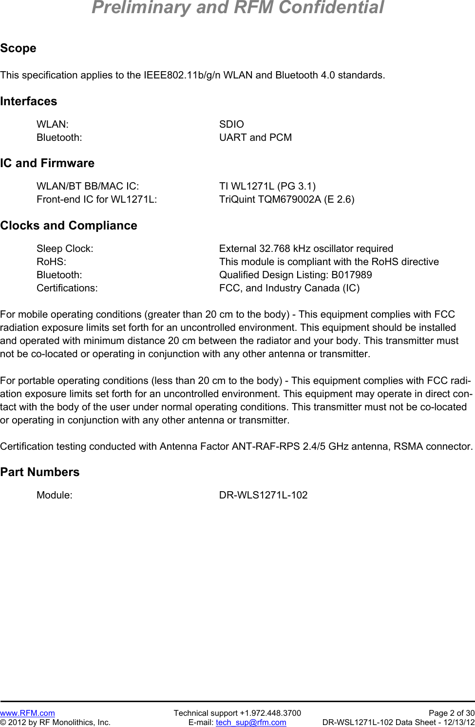 Preliminary and RFM Confidential   www.RFM.com  Technical support +1.972.448.3700  Page 2 of 30 © 2012 by RF Monolithics, Inc.  E-mail: tech_sup@rfm.com  DR-WSL1271L-102 Data Sheet - 12/13/12  Scope  This specification applies to the IEEE802.11b/g/n WLAN and Bluetooth 4.0 standards.  Interfaces  WLAN:      SDIO Bluetooth:     UART and PCM  IC and Firmware  WLAN/BT BB/MAC IC:      TI WL1271L (PG 3.1) Front-end IC for WL1271L:     TriQuint TQM679002A (E 2.6)  Clocks and Compliance  Sleep Clock:        External 32.768 kHz oscillator required RoHS:          This module is compliant with the RoHS directive Bluetooth:    Qualified Design Listing: B017989 Certifications:    FCC, and Industry Canada (IC)  For mobile operating conditions (greater than 20 cm to the body) - This equipment complies with FCC radiation exposure limits set forth for an uncontrolled environment. This equipment should be installed and operated with minimum distance 20 cm between the radiator and your body. This transmitter must not be co-located or operating in conjunction with any other antenna or transmitter.  For portable operating conditions (less than 20 cm to the body) - This equipment complies with FCC radi-ation exposure limits set forth for an uncontrolled environment. This equipment may operate in direct con-tact with the body of the user under normal operating conditions. This transmitter must not be co-located or operating in conjunction with any other antenna or transmitter.  Certification testing conducted with Antenna Factor ANT-RAF-RPS 2.4/5 GHz antenna, RSMA connector.  Part Numbers   Module:     DR-WLS1271L-102 