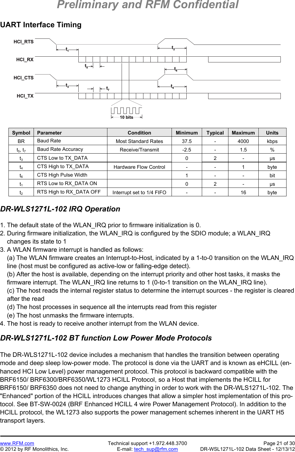 Preliminary and RFM Confidential   www.RFM.com  Technical support +1.972.448.3700  Page 21 of 30 © 2012 by RF Monolithics, Inc.  E-mail: tech_sup@rfm.com  DR-WSL1271L-102 Data Sheet - 12/13/12 UART Interface Timing  H C I _ R T SH C I _ R XH C I _ C T SH C I _ T X1 0   b i t st1t2t6t5t3t7t4 Symbol  Parameter  Condition  Minimum  Typical  Maximum  Units BR  Baud Rate  Most Standard Rates  37.5  -  4000  kbps t5, t7 Baud Rate Accuracy  Receive/Transmit -2.5 - 1.5 % t3 CTS Low to TX_DATA   0 2 - µs t4 CTS High to TX_DATA  Hardware Flow Control  -  -  1  byte t6 CTS High Pulse Width   1 - - bit t1 RTS Low to RX_DATA ON   0 2 - µs t2 RTS High to RX_DATA OFF  Interrupt set to 1/4 FIFO  -  -  16  byte  DR-WLS1271L-102 IRQ Operation  1. The default state of the WLAN_IRQ prior to firmware initialization is 0. 2. During firmware initialization, the WLAN_IRQ is configured by the SDIO module; a WLAN_IRQ     changes its state to 1 3. A WLAN firmware interrupt is handled as follows:     (a) The WLAN firmware creates an Interrupt-to-Host, indicated by a 1-to-0 transition on the WLAN_IRQ     line (host must be configured as active-low or falling-edge detect).     (b) After the host is available, depending on the interrupt priority and other host tasks, it masks the     firmware interrupt. The WLAN_IRQ line returns to 1 (0-to-1 transition on the WLAN_IRQ line).     (c) The host reads the internal register status to determine the interrupt sources - the register is cleared     after the read     (d) The host processes in sequence all the interrupts read from this register     (e) The host unmasks the firmware interrupts. 4. The host is ready to receive another interrupt from the WLAN device.  DR-WLS1271L-102 BT function Low Power Mode Protocols  The DR-WLS1271L-102 device includes a mechanism that handles the transition between operating mode and deep sleep low-power mode. The protocol is done via the UART and is known as eHCILL (en-hanced HCI Low Level) power management protocol. This protocol is backward compatible with the BRF6150/ BRF6300/BRF6350/WL1273 HCILL Protocol, so a Host that implements the HCILL for BRF6150/ BRF6350 does not need to change anything in order to work with the DR-WLS1271L-102. The &quot;Enhanced&quot; portion of the HCILL introduces changes that allow a simpler host implementation of this pro-tocol. See BT-SW-0024 (BRF Enhanced HCILL 4 wire Power Management Protocol). In addition to the HCILL protocol, the WL1273 also supports the power management schemes inherent in the UART H5 transport layers. 