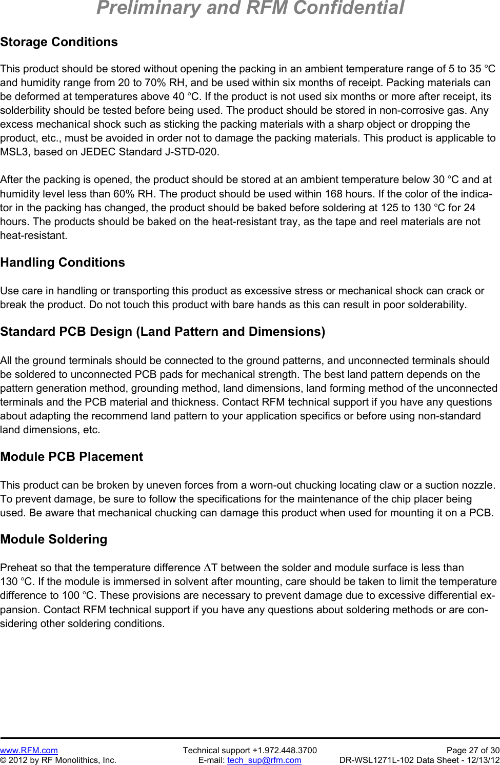 Preliminary and RFM Confidential   www.RFM.com  Technical support +1.972.448.3700  Page 27 of 30 © 2012 by RF Monolithics, Inc.  E-mail: tech_sup@rfm.com  DR-WSL1271L-102 Data Sheet - 12/13/12 Storage Conditions  This product should be stored without opening the packing in an ambient temperature range of 5 to 35 C and humidity range from 20 to 70% RH, and be used within six months of receipt. Packing materials can be deformed at temperatures above 40 C. If the product is not used six months or more after receipt, its solderbility should be tested before being used. The product should be stored in non-corrosive gas. Any excess mechanical shock such as sticking the packing materials with a sharp object or dropping the product, etc., must be avoided in order not to damage the packing materials. This product is applicable to MSL3, based on JEDEC Standard J-STD-020.  After the packing is opened, the product should be stored at an ambient temperature below 30 C and at humidity level less than 60% RH. The product should be used within 168 hours. If the color of the indica-tor in the packing has changed, the product should be baked before soldering at 125 to 130 C for 24 hours. The products should be baked on the heat-resistant tray, as the tape and reel materials are not heat-resistant.  Handling Conditions  Use care in handling or transporting this product as excessive stress or mechanical shock can crack or break the product. Do not touch this product with bare hands as this can result in poor solderability.  Standard PCB Design (Land Pattern and Dimensions)  All the ground terminals should be connected to the ground patterns, and unconnected terminals should be soldered to unconnected PCB pads for mechanical strength. The best land pattern depends on the pattern generation method, grounding method, land dimensions, land forming method of the unconnected terminals and the PCB material and thickness. Contact RFM technical support if you have any questions about adapting the recommend land pattern to your application specifics or before using non-standard land dimensions, etc.  Module PCB Placement  This product can be broken by uneven forces from a worn-out chucking locating claw or a suction nozzle. To prevent damage, be sure to follow the specifications for the maintenance of the chip placer being used. Be aware that mechanical chucking can damage this product when used for mounting it on a PCB.  Module Soldering  Preheat so that the temperature difference T between the solder and module surface is less than 130 C. If the module is immersed in solvent after mounting, care should be taken to limit the temperature difference to 100 C. These provisions are necessary to prevent damage due to excessive differential ex-pansion. Contact RFM technical support if you have any questions about soldering methods or are con-sidering other soldering conditions.  