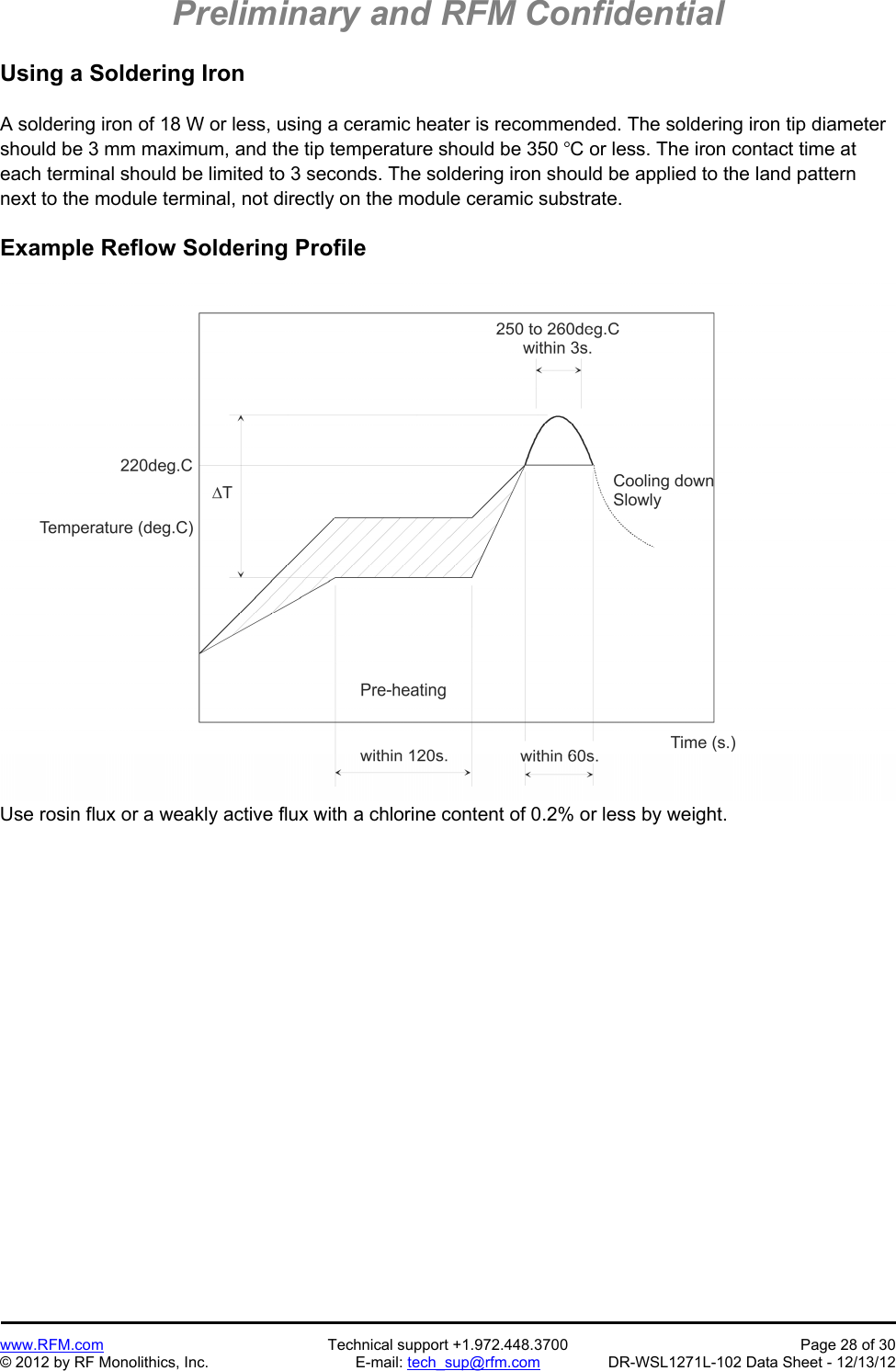 Preliminary and RFM Confidential   www.RFM.com  Technical support +1.972.448.3700  Page 28 of 30 © 2012 by RF Monolithics, Inc.  E-mail: tech_sup@rfm.com  DR-WSL1271L-102 Data Sheet - 12/13/12 Using a Soldering Iron  A soldering iron of 18 W or less, using a ceramic heater is recommended. The soldering iron tip diameter should be 3 mm maximum, and the tip temperature should be 350 C or less. The iron contact time at each terminal should be limited to 3 seconds. The soldering iron should be applied to the land pattern next to the module terminal, not directly on the module ceramic substrate.  Example Reflow Soldering Profile   Use rosin flux or a weakly active flux with a chlorine content of 0.2% or less by weight. 