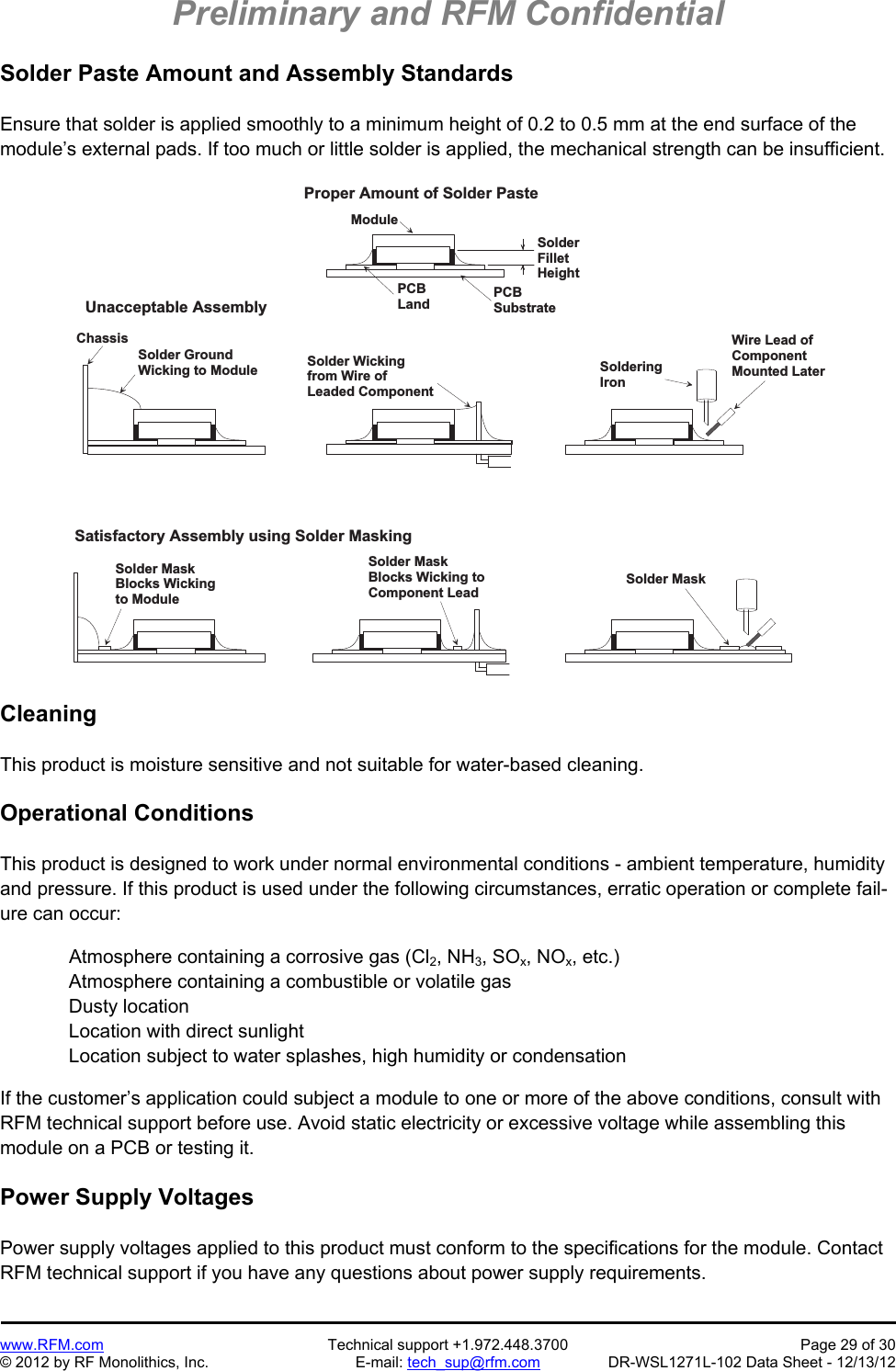 Preliminary and RFM Confidential   www.RFM.com  Technical support +1.972.448.3700  Page 29 of 30 © 2012 by RF Monolithics, Inc.  E-mail: tech_sup@rfm.com  DR-WSL1271L-102 Data Sheet - 12/13/12 Solder Paste Amount and Assembly Standards  Ensure that solder is applied smoothly to a minimum height of 0.2 to 0.5 mm at the end surface of the module’s external pads. If too much or little solder is applied, the mechanical strength can be insufficient.  M o d u l eS o l d e rF i l l e tH e i g h tU n a c c e p t a b l e   A s s e m b l yS a t i s f a c t o r y   A s s e m b l y   u s i n g   S o l d e r   M a s k i n gS o l d e r   W i c k i n gf r o m   W i r e   o fL e a d e d   C o m p o n e n tC h a s s i sS o l d e r   G r o u n dW i c k i n g   t o   M o d u l eS o l d e r   M a s kB l o c k s   W i c k i n gt o   M o d u l eS o l d e r   M a s kB l o c k s   W i c k i n g   t oC o m p o n e n t   L e a dW i r e   L e a d   o fC o m p o n e n tM o u n t e d   L a t e rS o l d e r i n gI r o nP r o p e r   A m o u n t   o f   S o l d e r   P a s t eP C BS u b s t r a t eP C BL a n dS o l d e r   M a s k Cleaning  This product is moisture sensitive and not suitable for water-based cleaning.  Operational Conditions  This product is designed to work under normal environmental conditions - ambient temperature, humidity and pressure. If this product is used under the following circumstances, erratic operation or complete fail-ure can occur:  Atmosphere containing a corrosive gas (Cl2, NH3, SOx, NOx, etc.) Atmosphere containing a combustible or volatile gas Dusty location Location with direct sunlight Location subject to water splashes, high humidity or condensation  If the customer’s application could subject a module to one or more of the above conditions, consult with RFM technical support before use. Avoid static electricity or excessive voltage while assembling this module on a PCB or testing it.  Power Supply Voltages  Power supply voltages applied to this product must conform to the specifications for the module. Contact RFM technical support if you have any questions about power supply requirements. 