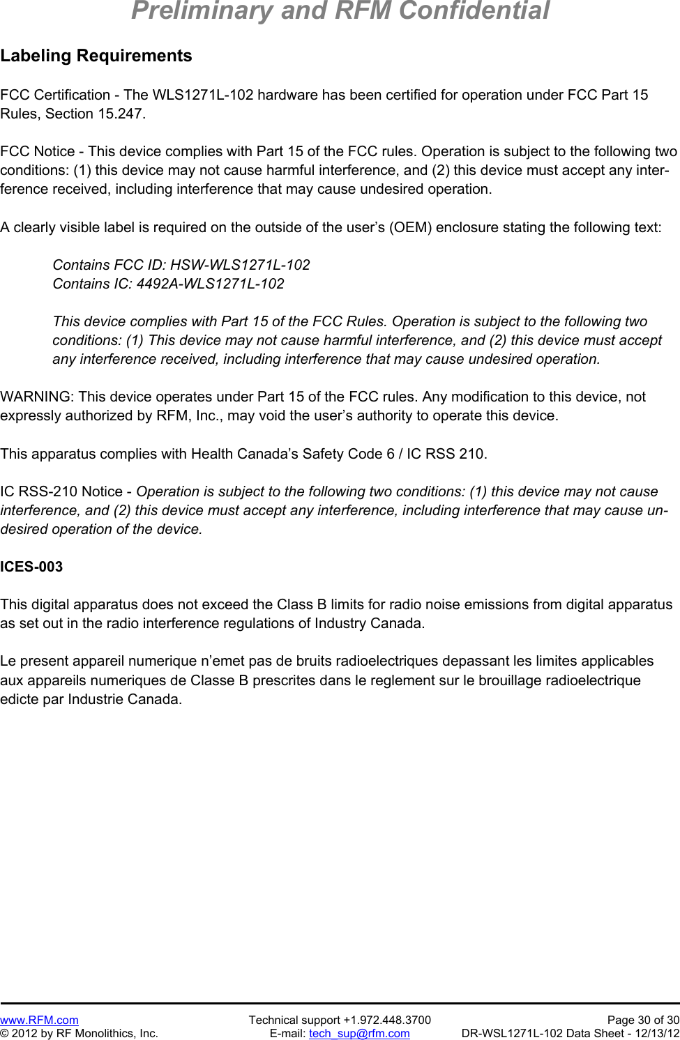 Preliminary and RFM Confidential   www.RFM.com  Technical support +1.972.448.3700  Page 30 of 30 © 2012 by RF Monolithics, Inc.  E-mail: tech_sup@rfm.com  DR-WSL1271L-102 Data Sheet - 12/13/12 Labeling Requirements  FCC Certification - The WLS1271L-102 hardware has been certified for operation under FCC Part 15 Rules, Section 15.247.  FCC Notice - This device complies with Part 15 of the FCC rules. Operation is subject to the following two conditions: (1) this device may not cause harmful interference, and (2) this device must accept any inter-ference received, including interference that may cause undesired operation.  A clearly visible label is required on the outside of the user’s (OEM) enclosure stating the following text:  Contains FCC ID: HSW-WLS1271L-102 Contains IC: 4492A-WLS1271L-102  This device complies with Part 15 of the FCC Rules. Operation is subject to the following two conditions: (1) This device may not cause harmful interference, and (2) this device must accept any interference received, including interference that may cause undesired operation.  WARNING: This device operates under Part 15 of the FCC rules. Any modification to this device, not expressly authorized by RFM, Inc., may void the user’s authority to operate this device.  This apparatus complies with Health Canada’s Safety Code 6 / IC RSS 210.  IC RSS-210 Notice - Operation is subject to the following two conditions: (1) this device may not cause interference, and (2) this device must accept any interference, including interference that may cause un-desired operation of the device.  ICES-003  This digital apparatus does not exceed the Class B limits for radio noise emissions from digital apparatus as set out in the radio interference regulations of Industry Canada.  Le present appareil numerique n’emet pas de bruits radioelectriques depassant les limites applicables aux appareils numeriques de Classe B prescrites dans le reglement sur le brouillage radioelectrique edicte par Industrie Canada.   