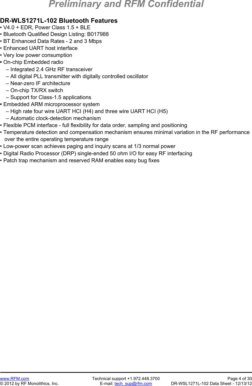 Preliminary and RFM Confidential   www.RFM.com  Technical support +1.972.448.3700  Page 4 of 30 © 2012 by RF Monolithics, Inc.  E-mail: tech_sup@rfm.com  DR-WSL1271L-102 Data Sheet - 12/13/12 DR-WLS1271L-102 Bluetooth Features • V4.0 + EDR, Power Class 1.5 + BLE • Bluetooth Qualified Design Listing: B017988 • BT Enhanced Data Rates - 2 and 3 Mbps • Enhanced UART host interface  • Very low power consumption • On-chip Embedded radio     – Integrated 2.4 GHz RF transceiver     – All digital PLL transmitter with digitally controlled oscillator     – Near-zero IF architecture     – On-chip TX/RX switch     – Support for Class-1.5 applications • Embedded ARM microprocessor system     – High rate four wire UART HCI (H4) and three wire UART HCI (H5)     – Automatic clock-detection mechanism • Flexible PCM interface - full flexibility for data order, sampling and positioning • Temperature detection and compensation mechanism ensures minimal variation in the RF performance    over the entire operating temperature range • Low-power scan achieves paging and inquiry scans at 1/3 normal power • Digital Radio Processor (DRP) single-ended 50 ohm I/O for easy RF interfacing • Patch trap mechanism and reserved RAM enables easy bug fixes 