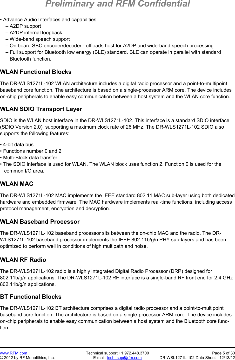 Preliminary and RFM Confidential   www.RFM.com  Technical support +1.972.448.3700  Page 5 of 30 © 2012 by RF Monolithics, Inc.  E-mail: tech_sup@rfm.com  DR-WSL1271L-102 Data Sheet - 12/13/12 • Advance Audio Interfaces and capabilities     – A2DP support     – A2DP internal loopback     – Wide-band speech support     – On board SBC encoder/decoder - offloads host for A2DP and wide-band speech processing     – Full support for Bluetooth low energy (BLE) standard. BLE can operate in parallel with standard        Bluetooth function.  WLAN Functional Blocks  The DR-WLS1271L-102 WLAN architecture includes a digital radio processor and a point-to-multipoint baseband core function. The architecture is based on a single-processor ARM core. The device includes on-chip peripherals to enable easy communication between a host system and the WLAN core function.  WLAN SDIO Transport Layer  SDIO is the WLAN host interface in the DR-WLS1271L-102. This interface is a standard SDIO interface (SDIO Version 2.0), supporting a maximum clock rate of 26 MHz. The DR-WLS1271L-102 SDIO also supports the following features:  • 4-bit data bus • Functions number 0 and 2 • Multi-Block data transfer • The SDIO interface is used for WLAN. The WLAN block uses function 2. Function 0 is used for the    common I/O area.  WLAN MAC  The DR-WLS1271L-102 MAC implements the IEEE standard 802.11 MAC sub-layer using both dedicated hardware and embedded firmware. The MAC hardware implements real-time functions, including access protocol management, encryption and decryption.  WLAN Baseband Processor  The DR-WLS1271L-102 baseband processor sits between the on-chip MAC and the radio. The DR-WLS1271L-102 baseband processor implements the IEEE 802.11b/g/n PHY sub-layers and has been optimized to perform well in conditions of high multipath and noise.  WLAN RF Radio  The DR-WLS1271L-102 radio is a highly integrated Digital Radio Processor (DRP) designed for 802.11b/g/n applications. The DR-WLS1271L-102 RF interface is a single-band RF front end for 2.4 GHz 802.11b/g/n applications.  BT Functional Blocks  The DR-WLS1271L-102 BT architecture comprises a digital radio processor and a point-to-multipoint baseband core function. The architecture is based on a single-processor ARM core. The device includes on-chip peripherals to enable easy communication between a host system and the Bluetooth core func-tion.  