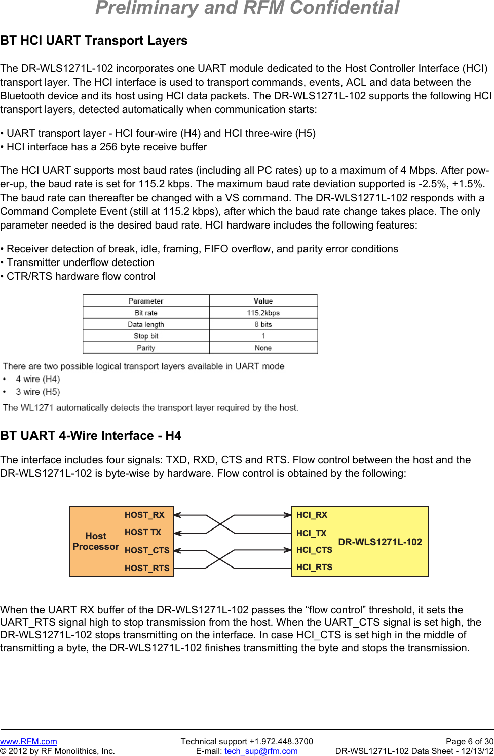 Preliminary and RFM Confidential   www.RFM.com  Technical support +1.972.448.3700  Page 6 of 30 © 2012 by RF Monolithics, Inc.  E-mail: tech_sup@rfm.com  DR-WSL1271L-102 Data Sheet - 12/13/12 BT HCI UART Transport Layers  The DR-WLS1271L-102 incorporates one UART module dedicated to the Host Controller Interface (HCI) transport layer. The HCI interface is used to transport commands, events, ACL and data between the Bluetooth device and its host using HCI data packets. The DR-WLS1271L-102 supports the following HCI transport layers, detected automatically when communication starts:  • UART transport layer - HCI four-wire (H4) and HCI three-wire (H5) • HCI interface has a 256 byte receive buffer  The HCI UART supports most baud rates (including all PC rates) up to a maximum of 4 Mbps. After pow-er-up, the baud rate is set for 115.2 kbps. The maximum baud rate deviation supported is -2.5%, +1.5%. The baud rate can thereafter be changed with a VS command. The DR-WLS1271L-102 responds with a Command Complete Event (still at 115.2 kbps), after which the baud rate change takes place. The only parameter needed is the desired baud rate. HCI hardware includes the following features:  • Receiver detection of break, idle, framing, FIFO overflow, and parity error conditions • Transmitter underflow detection • CTR/RTS hardware flow control    BT UART 4-Wire Interface - H4  The interface includes four signals: TXD, RXD, CTS and RTS. Flow control between the host and the DR-WLS1271L-102 is byte-wise by hardware. Flow control is obtained by the following:  H O S T _ R XH O S T   T XH O S T _ C T SH O S T _ R T SH C I _ R XH C I _ T XH C I _ C T SH C I _ R T SH o s tP r o c e s s o r D R - W L S 1 2 7 1 L - 1 0 2  When the UART RX buffer of the DR-WLS1271L-102 passes the “flow control” threshold, it sets the UART_RTS signal high to stop transmission from the host. When the UART_CTS signal is set high, the DR-WLS1271L-102 stops transmitting on the interface. In case HCI_CTS is set high in the middle of transmitting a byte, the DR-WLS1271L-102 finishes transmitting the byte and stops the transmission.  