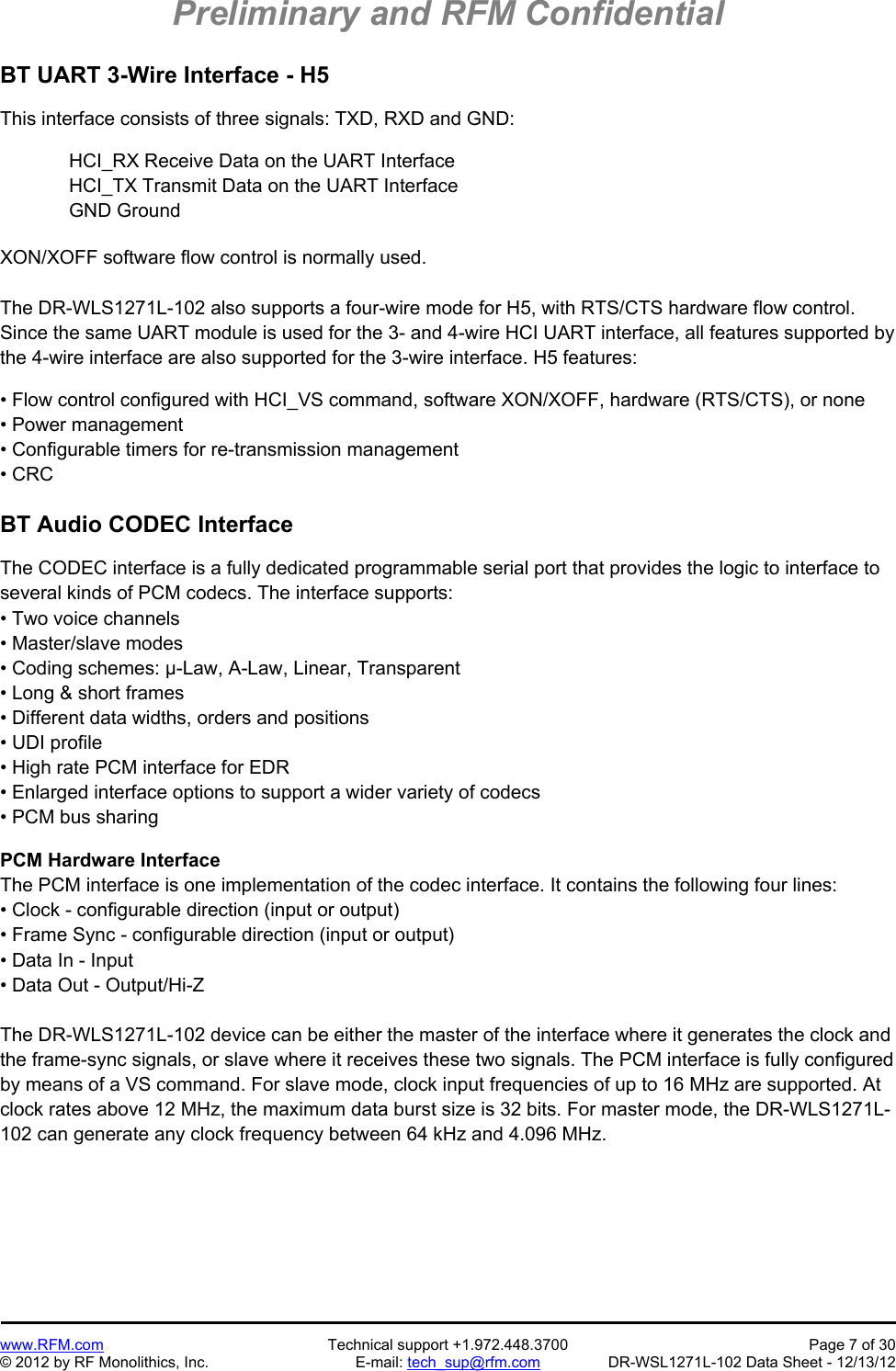 Preliminary and RFM Confidential   www.RFM.com  Technical support +1.972.448.3700  Page 7 of 30 © 2012 by RF Monolithics, Inc.  E-mail: tech_sup@rfm.com  DR-WSL1271L-102 Data Sheet - 12/13/12 BT UART 3-Wire Interface - H5  This interface consists of three signals: TXD, RXD and GND:   HCI_RX Receive Data on the UART Interface HCI_TX Transmit Data on the UART Interface GND Ground  XON/XOFF software flow control is normally used.  The DR-WLS1271L-102 also supports a four-wire mode for H5, with RTS/CTS hardware flow control. Since the same UART module is used for the 3- and 4-wire HCI UART interface, all features supported by the 4-wire interface are also supported for the 3-wire interface. H5 features:  • Flow control configured with HCI_VS command, software XON/XOFF, hardware (RTS/CTS), or none • Power management • Configurable timers for re-transmission management • CRC  BT Audio CODEC Interface  The CODEC interface is a fully dedicated programmable serial port that provides the logic to interface to several kinds of PCM codecs. The interface supports: • Two voice channels • Master/slave modes • Coding schemes: μ-Law, A-Law, Linear, Transparent • Long &amp; short frames • Different data widths, orders and positions • UDI profile • High rate PCM interface for EDR • Enlarged interface options to support a wider variety of codecs • PCM bus sharing  PCM Hardware Interface The PCM interface is one implementation of the codec interface. It contains the following four lines: • Clock - configurable direction (input or output) • Frame Sync - configurable direction (input or output) • Data In - Input • Data Out - Output/Hi-Z  The DR-WLS1271L-102 device can be either the master of the interface where it generates the clock and the frame-sync signals, or slave where it receives these two signals. The PCM interface is fully configured by means of a VS command. For slave mode, clock input frequencies of up to 16 MHz are supported. At clock rates above 12 MHz, the maximum data burst size is 32 bits. For master mode, the DR-WLS1271L-102 can generate any clock frequency between 64 kHz and 4.096 MHz.  