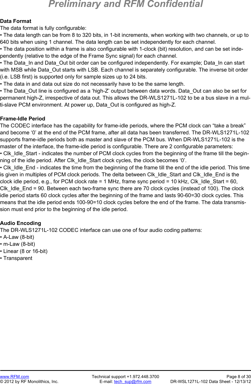 Preliminary and RFM Confidential   www.RFM.com  Technical support +1.972.448.3700  Page 8 of 30 © 2012 by RF Monolithics, Inc.  E-mail: tech_sup@rfm.com  DR-WSL1271L-102 Data Sheet - 12/13/12 Data Format The data format is fully configurable: • The data length can be from 8 to 320 bits, in 1-bit increments, when working with two channels, or up to 640 bits when using 1 channel. The data length can be set independently for each channel. • The data position within a frame is also configurable with 1-clock (bit) resolution, and can be set inde-pendently (relative to the edge of the Frame Sync signal) for each channel. • The Data_In and Data_Out bit order can be configured independently. For example; Data_In can start with MSB while Data_Out starts with LSB. Each channel is separately configurable. The inverse bit order (i.e. LSB first) is supported only for sample sizes up to 24 bits. • The data in and data out size do not necessarily have to be the same length. • The Data_Out line is configured as a ‘high-Z’ output between data words. Data_Out can also be set for permanent high-Z, irrespective of data out. This allows the DR-WLS1271L-102 to be a bus slave in a mul-ti-slave PCM environment. At power up, Data_Out is configured as high-Z.  Frame-Idle Period The CODEC interface has the capability for frame-idle periods, where the PCM clock can “take a break” and become ‘0’ at the end of the PCM frame, after all data has been transferred. The DR-WLS1271L-102 supports frame-idle periods both as master and slave of the PCM bus. When DR-WLS1271L-102 is the master of the interface, the frame-idle period is configurable. There are 2 configurable parameters: • Clk_Idle_Start - indicates the number of PCM clock cycles from the beginning of the frame till the begin-ning of the idle period. After Clk_Idle_Start clock cycles, the clock becomes ‘0’. • Clk_Idle_End - indicates the time from the beginning of the frame till the end of the idle period. This time is given in multiples of PCM clock periods. The delta between Clk_Idle_Start and Clk_Idle_End is the clock idle period, e.g., for PCM clock rate = 1 MHz, frame sync period = 10 kHz, Clk_Idle_Start = 60, Clk_Idle_End = 90. Between each two-frame sync there are 70 clock cycles (instead of 100). The clock idle period starts 60 clock cycles after the beginning of the frame and lasts 90-60=30 clock cycles. This means that the idle period ends 100-90=10 clock cycles before the end of the frame. The data transmis-sion must end prior to the beginning of the idle period.  Audio Encoding The DR-WLS1271L-102 CODEC interface can use one of four audio coding patterns: • A-Law (8-bit) • m-Law (8-bit) • Linear (8 or 16-bit) • Transparent 
