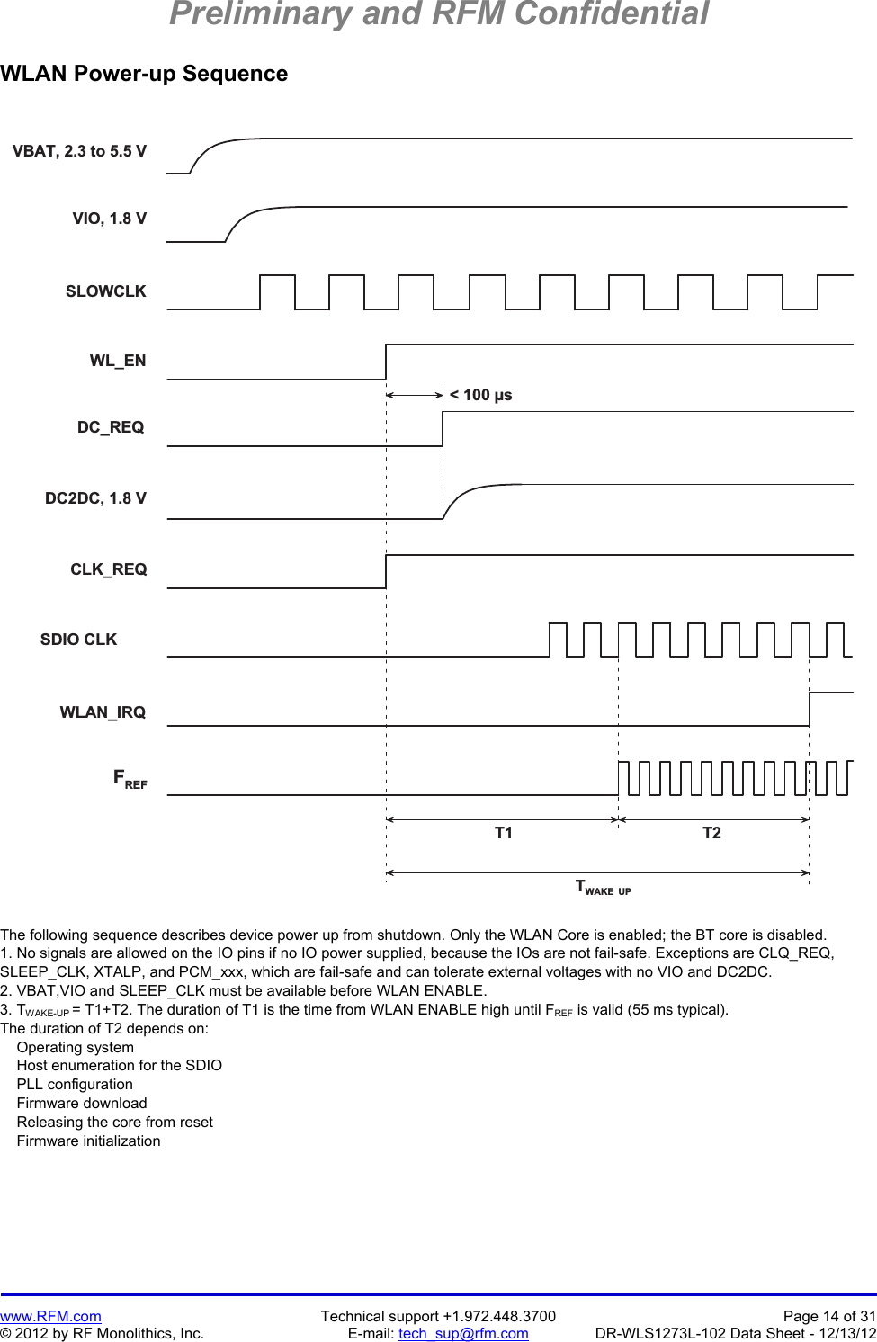Preliminary and RFM Confidential   www.RFM.com  Technical support +1.972.448.3700  Page 14 of 31 © 2012 by RF Monolithics, Inc.  E-mail: tech_sup@rfm.com  DR-WLS1273L-102 Data Sheet - 12/13/12 WLAN Power-up Sequence  V I O ,   1 . 8   VV B A T ,   2 . 3   t o   5 . 5   VT 1 T 2TW A K E   U P&lt;   1 0 0   µ sS L O W C L KW L _ E ND C _ R E QD C 2 D C ,   1 . 8   VC L K _ R E QS D I O   C L KW L A N _ I R QFR E F The following sequence describes device power up from shutdown. Only the WLAN Core is enabled; the BT core is disabled. 1. No signals are allowed on the IO pins if no IO power supplied, because the IOs are not fail-safe. Exceptions are CLQ_REQ, SLEEP_CLK, XTALP, and PCM_xxx, which are fail-safe and can tolerate external voltages with no VIO and DC2DC. 2. VBAT,VIO and SLEEP_CLK must be available before WLAN ENABLE. 3. TWAKE-UP = T1+T2. The duration of T1 is the time from WLAN ENABLE high until FREF is valid (55 ms typical). The duration of T2 depends on:     Operating system     Host enumeration for the SDIO     PLL configuration     Firmware download     Releasing the core from reset     Firmware initialization 