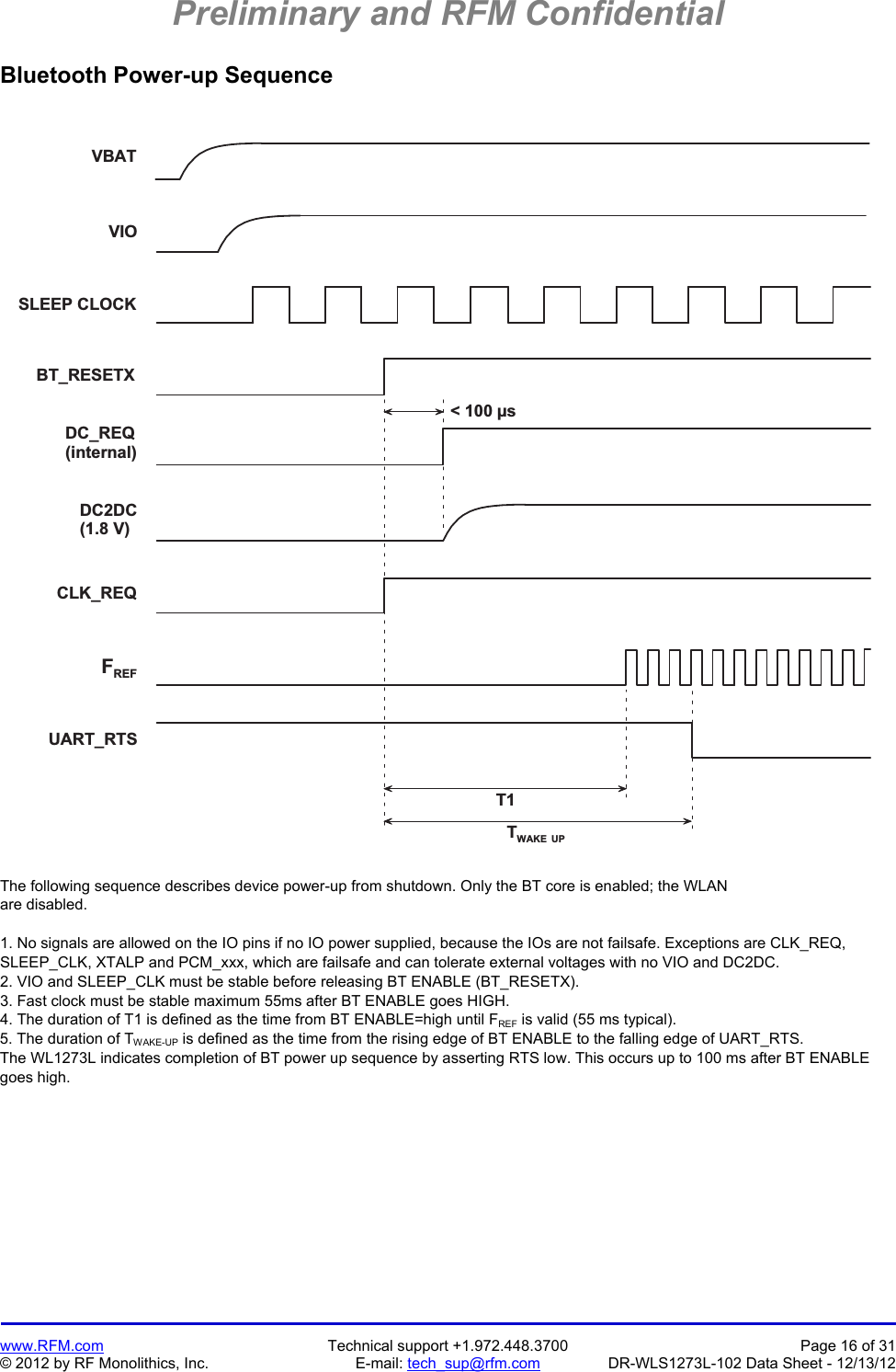 Preliminary and RFM Confidential   www.RFM.com  Technical support +1.972.448.3700  Page 16 of 31 © 2012 by RF Monolithics, Inc.  E-mail: tech_sup@rfm.com  DR-WLS1273L-102 Data Sheet - 12/13/12 Bluetooth Power-up Sequence  V B A TT 1TW A K E   U P&lt;   1 0 0   µ sV I OS L E E P   C L O C KB T _ R E S E T XD C _ R E Q( i n t e r n a l )DC2DC( 1 . 8   V )C L K _ R E QFR E FU A R T _ R T S The following sequence describes device power-up from shutdown. Only the BT core is enabled; the WLAN  are disabled.  1. No signals are allowed on the IO pins if no IO power supplied, because the IOs are not failsafe. Exceptions are CLK_REQ, SLEEP_CLK, XTALP and PCM_xxx, which are failsafe and can tolerate external voltages with no VIO and DC2DC. 2. VIO and SLEEP_CLK must be stable before releasing BT ENABLE (BT_RESETX). 3. Fast clock must be stable maximum 55ms after BT ENABLE goes HIGH. 4. The duration of T1 is defined as the time from BT ENABLE=high until FREF is valid (55 ms typical). 5. The duration of TWAKE-UP is defined as the time from the rising edge of BT ENABLE to the falling edge of UART_RTS. The WL1273L indicates completion of BT power up sequence by asserting RTS low. This occurs up to 100 ms after BT ENABLE goes high.  