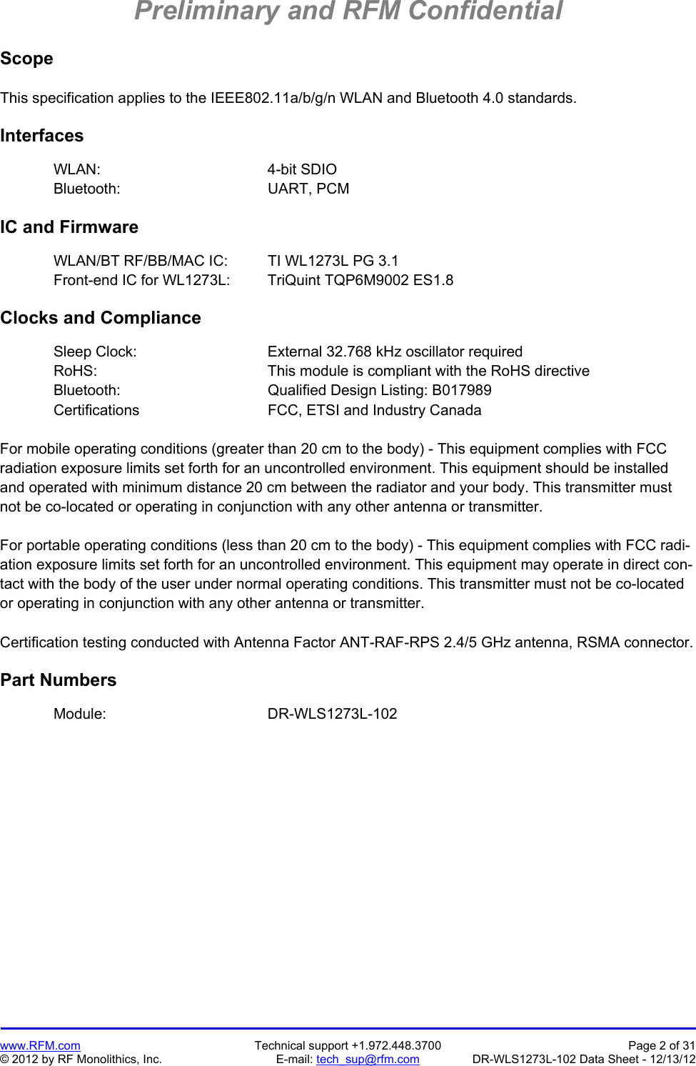 Preliminary and RFM Confidential   www.RFM.com  Technical support +1.972.448.3700  Page 2 of 31 © 2012 by RF Monolithics, Inc.  E-mail: tech_sup@rfm.com  DR-WLS1273L-102 Data Sheet - 12/13/12 Scope  This specification applies to the IEEE802.11a/b/g/n WLAN and Bluetooth 4.0 standards.  Interfaces  WLAN:    4-bit SDIO Bluetooth:   UART, PCM  IC and Firmware  WLAN/BT RF/BB/MAC IC:  TI WL1273L PG 3.1 Front-end IC for WL1273L:  TriQuint TQP6M9002 ES1.8  Clocks and Compliance  Sleep Clock:      External 32.768 kHz oscillator required RoHS:        This module is compliant with the RoHS directive Bluetooth:   Qualified Design Listing: B017989 Certifications   FCC, ETSI and Industry Canada  For mobile operating conditions (greater than 20 cm to the body) - This equipment complies with FCC radiation exposure limits set forth for an uncontrolled environment. This equipment should be installed and operated with minimum distance 20 cm between the radiator and your body. This transmitter must not be co-located or operating in conjunction with any other antenna or transmitter.  For portable operating conditions (less than 20 cm to the body) - This equipment complies with FCC radi-ation exposure limits set forth for an uncontrolled environment. This equipment may operate in direct con-tact with the body of the user under normal operating conditions. This transmitter must not be co-located or operating in conjunction with any other antenna or transmitter.  Certification testing conducted with Antenna Factor ANT-RAF-RPS 2.4/5 GHz antenna, RSMA connector.  Part Numbers   Module:    DR-WLS1273L-102
