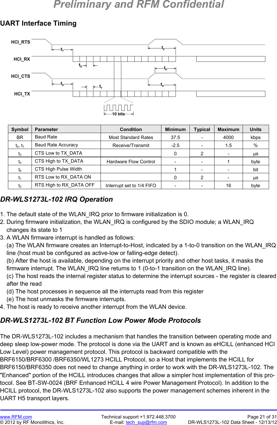 Preliminary and RFM Confidential   www.RFM.com  Technical support +1.972.448.3700  Page 21 of 31 © 2012 by RF Monolithics, Inc.  E-mail: tech_sup@rfm.com  DR-WLS1273L-102 Data Sheet - 12/13/12 UART Interface Timing  H C I _ R T SH C I _ R XH C I _ C T SH C I _ T X1 0   b i t st1t2t6t5t3t7t4 Symbol  Parameter  Condition  Minimum  Typical  Maximum  Units BR  Baud Rate  Most Standard Rates  37.5  -  4000  kbps t5, t7 Baud Rate Accuracy  Receive/Transmit -2.5 - 1.5 % t3 CTS Low to TX_DATA   0 2 - µs t4 CTS High to TX_DATA  Hardware Flow Control  -  -  1  byte t6 CTS High Pulse Width   1 - - bit t1 RTS Low to RX_DATA ON   0 2 - µs t2 RTS High to RX_DATA OFF  Interrupt set to 1/4 FIFO  -  -  16  byte  DR-WLS1273L-102 IRQ Operation  1. The default state of the WLAN_IRQ prior to firmware initialization is 0. 2. During firmware initialization, the WLAN_IRQ is configured by the SDIO module; a WLAN_IRQ     changes its state to 1 3. A WLAN firmware interrupt is handled as follows:     (a) The WLAN firmware creates an Interrupt-to-Host, indicated by a 1-to-0 transition on the WLAN_IRQ     line (host must be configured as active-low or falling-edge detect).     (b) After the host is available, depending on the interrupt priority and other host tasks, it masks the     firmware interrupt. The WLAN_IRQ line returns to 1 (0-to-1 transition on the WLAN_IRQ line).     (c) The host reads the internal register status to determine the interrupt sources - the register is cleared     after the read     (d) The host processes in sequence all the interrupts read from this register     (e) The host unmasks the firmware interrupts. 4. The host is ready to receive another interrupt from the WLAN device.  DR-WLS1273L-102 BT Function Low Power Mode Protocols  The DR-WLS1273L-102 includes a mechanism that handles the transition between operating mode and deep sleep low-power mode. The protocol is done via the UART and is known as eHCILL (enhanced HCI Low Level) power management protocol. This protocol is backward compatible with the BRF6150/BRF6300 /BRF6350/WL1273 HCILL Protocol, so a Host that implements the HCILL for BRF6150/BRF6350 does not need to change anything in order to work with the DR-WLS1273L-102. The &quot;Enhanced&quot; portion of the HCILL introduces changes that allow a simpler host implementation of this pro-tocol. See BT-SW-0024 (BRF Enhanced HCILL 4 wire Power Management Protocol). In addition to the HCILL protocol, the DR-WLS1273L-102 also supports the power management schemes inherent in the UART H5 transport layers. 