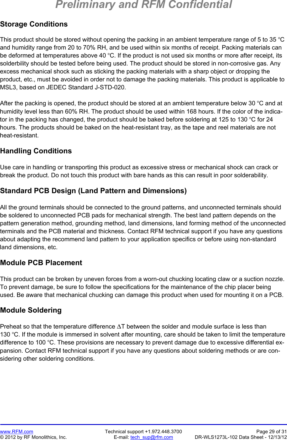 Preliminary and RFM Confidential   www.RFM.com  Technical support +1.972.448.3700  Page 29 of 31 © 2012 by RF Monolithics, Inc.  E-mail: tech_sup@rfm.com  DR-WLS1273L-102 Data Sheet - 12/13/12 Storage Conditions  This product should be stored without opening the packing in an ambient temperature range of 5 to 35 C and humidity range from 20 to 70% RH, and be used within six months of receipt. Packing materials can be deformed at temperatures above 40 C. If the product is not used six months or more after receipt, its solderbility should be tested before being used. The product should be stored in non-corrosive gas. Any excess mechanical shock such as sticking the packing materials with a sharp object or dropping the product, etc., must be avoided in order not to damage the packing materials. This product is applicable to MSL3, based on JEDEC Standard J-STD-020.  After the packing is opened, the product should be stored at an ambient temperature below 30 C and at humidity level less than 60% RH. The product should be used within 168 hours. If the color of the indica-tor in the packing has changed, the product should be baked before soldering at 125 to 130 C for 24 hours. The products should be baked on the heat-resistant tray, as the tape and reel materials are not heat-resistant.  Handling Conditions  Use care in handling or transporting this product as excessive stress or mechanical shock can crack or break the product. Do not touch this product with bare hands as this can result in poor solderability.  Standard PCB Design (Land Pattern and Dimensions)  All the ground terminals should be connected to the ground patterns, and unconnected terminals should be soldered to unconnected PCB pads for mechanical strength. The best land pattern depends on the pattern generation method, grounding method, land dimensions, land forming method of the unconnected terminals and the PCB material and thickness. Contact RFM technical support if you have any questions about adapting the recommend land pattern to your application specifics or before using non-standard land dimensions, etc.  Module PCB Placement  This product can be broken by uneven forces from a worn-out chucking locating claw or a suction nozzle. To prevent damage, be sure to follow the specifications for the maintenance of the chip placer being used. Be aware that mechanical chucking can damage this product when used for mounting it on a PCB.  Module Soldering  Preheat so that the temperature difference T between the solder and module surface is less than 130 C. If the module is immersed in solvent after mounting, care should be taken to limit the temperature difference to 100 C. These provisions are necessary to prevent damage due to excessive differential ex-pansion. Contact RFM technical support if you have any questions about soldering methods or are con-sidering other soldering conditions.