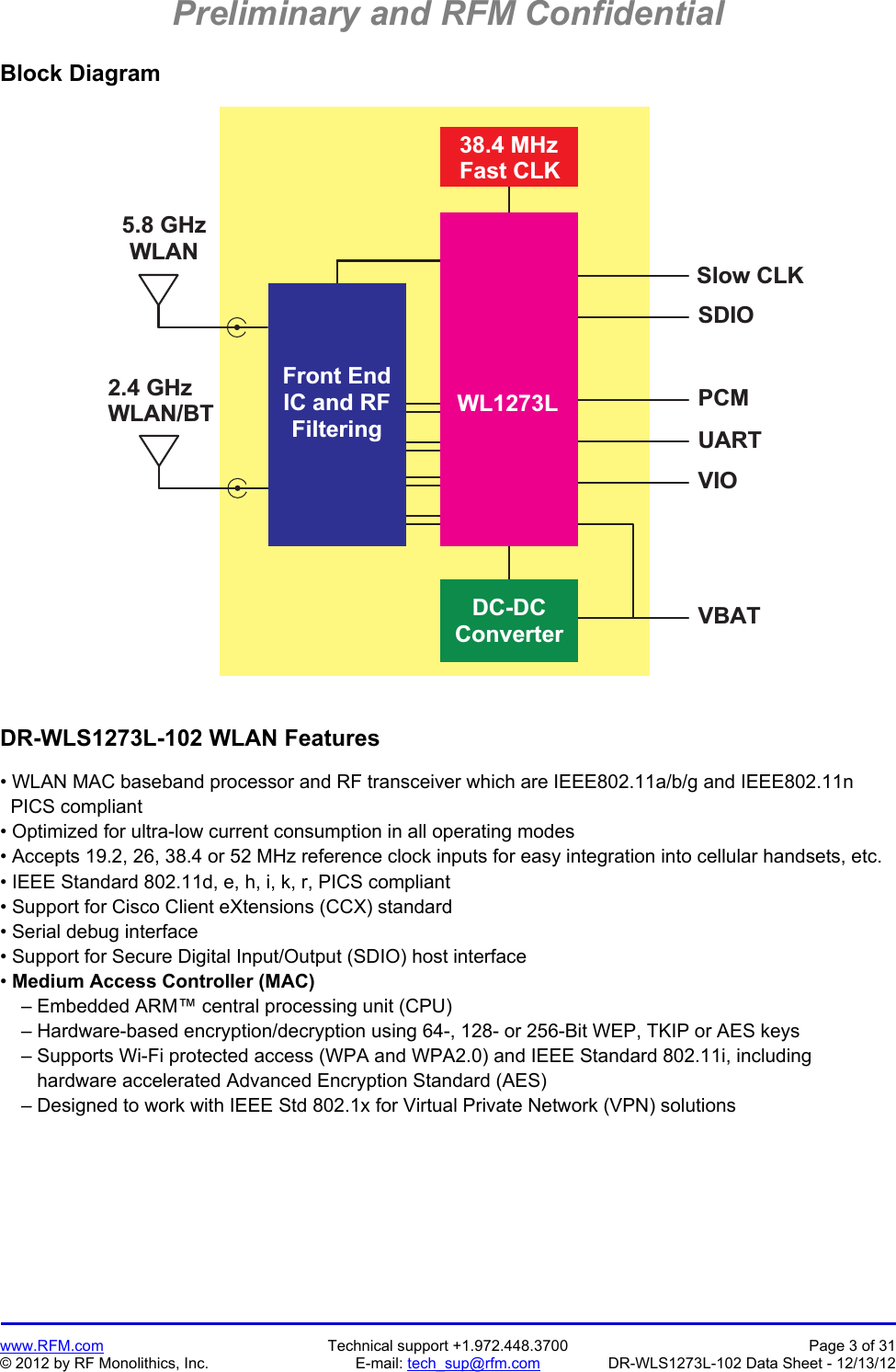 Preliminary and RFM Confidential   www.RFM.com  Technical support +1.972.448.3700  Page 3 of 31 © 2012 by RF Monolithics, Inc.  E-mail: tech_sup@rfm.com  DR-WLS1273L-102 Data Sheet - 12/13/12 Block Diagram 2 . 4   G H zW L A N / B TV B A TU A R TP C MS D I OS l o w   C L KD C - D CC o n v e r t e r3 8 . 4   M H zF a s t   C L KF r o n t   E n dI C   a n d   R FF i l t e r i n g5 . 8   G H zW L A NW L 1 2 7 3 LV I O DR-WLS1273L-102 WLAN Features  • WLAN MAC baseband processor and RF transceiver which are IEEE802.11a/b/g and IEEE802.11n   PICS compliant • Optimized for ultra-low current consumption in all operating modes • Accepts 19.2, 26, 38.4 or 52 MHz reference clock inputs for easy integration into cellular handsets, etc. • IEEE Standard 802.11d, e, h, i, k, r, PICS compliant • Support for Cisco Client eXtensions (CCX) standard • Serial debug interface • Support for Secure Digital Input/Output (SDIO) host interface • Medium Access Controller (MAC)     – Embedded ARM™ central processing unit (CPU)     – Hardware-based encryption/decryption using 64-, 128- or 256-Bit WEP, TKIP or AES keys     – Supports Wi-Fi protected access (WPA and WPA2.0) and IEEE Standard 802.11i, including        hardware accelerated Advanced Encryption Standard (AES)     – Designed to work with IEEE Std 802.1x for Virtual Private Network (VPN) solutions 