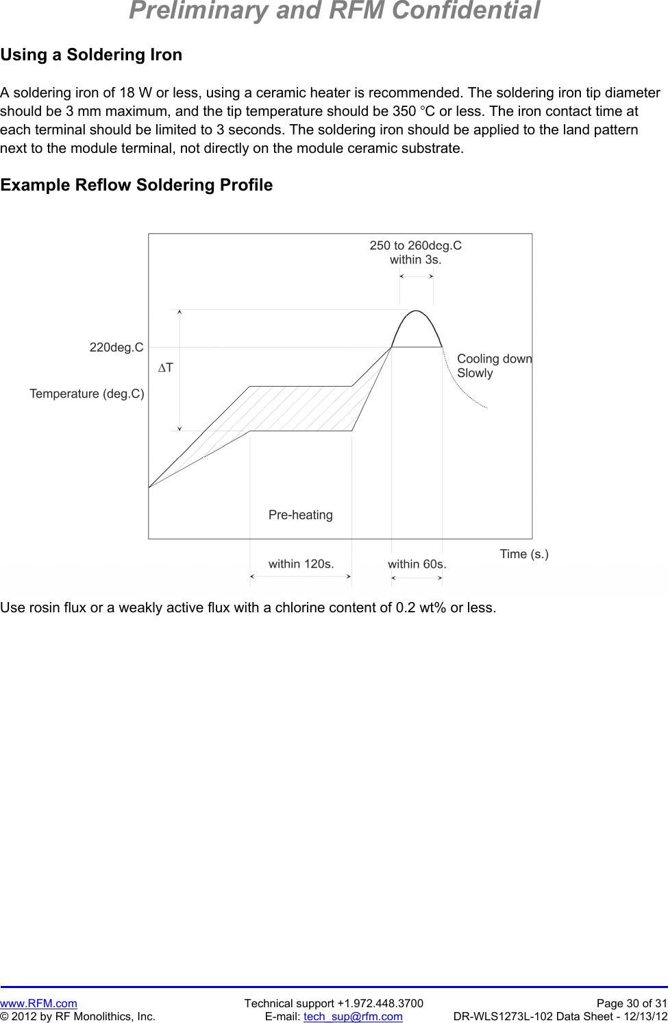 Preliminary and RFM Confidential   www.RFM.com  Technical support +1.972.448.3700  Page 30 of 31 © 2012 by RF Monolithics, Inc.  E-mail: tech_sup@rfm.com  DR-WLS1273L-102 Data Sheet - 12/13/12 Using a Soldering Iron  A soldering iron of 18 W or less, using a ceramic heater is recommended. The soldering iron tip diameter should be 3 mm maximum, and the tip temperature should be 350 C or less. The iron contact time at each terminal should be limited to 3 seconds. The soldering iron should be applied to the land pattern next to the module terminal, not directly on the module ceramic substrate.  Example Reflow Soldering Profile   Use rosin flux or a weakly active flux with a chlorine content of 0.2 wt% or less. 