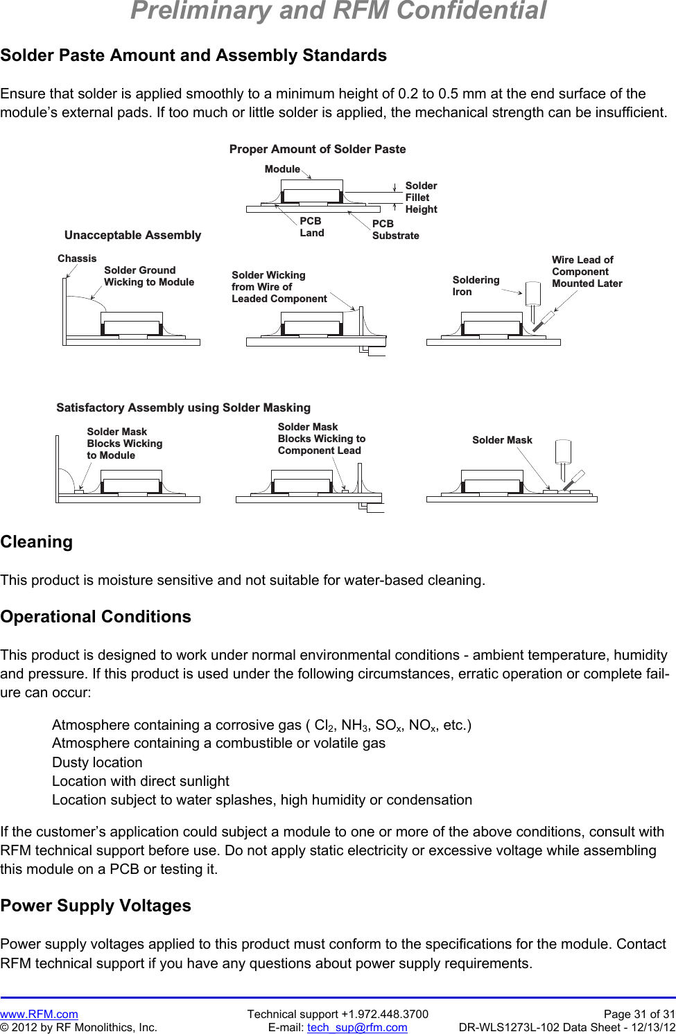 Preliminary and RFM Confidential   www.RFM.com  Technical support +1.972.448.3700  Page 31 of 31 © 2012 by RF Monolithics, Inc.  E-mail: tech_sup@rfm.com  DR-WLS1273L-102 Data Sheet - 12/13/12 Solder Paste Amount and Assembly Standards  Ensure that solder is applied smoothly to a minimum height of 0.2 to 0.5 mm at the end surface of the module’s external pads. If too much or little solder is applied, the mechanical strength can be insufficient.  M o d u l eS o l d e rF i l l e tH e i g h tU n a c c e p t a b l e   A s s e m b l yS a t i s f a c t o r y   A s s e m b l y   u s i n g   S o l d e r   M a s k i n gS o l d e r   W i c k i n gf r o m   W i r e   o fL e a d e d   C o m p o n e n tC h a s s i sS o l d e r   G r o u n dW i c k i n g   t o   M o d u l eS o l d e r   M a s kB l o c k s   W i c k i n gt o   M o d u l eS o l d e r   M a s kB l o c k s   W i c k i n g   t oC o m p o n e n t   L e a dW i r e   L e a d   o fC o m p o n e n tM o u n t e d   L a t e rS o l d e r i n gI r o nP r o p e r   A m o u n t   o f   S o l d e r   P a s t eP C BS u b s t r a t eP C BL a n dS o l d e r   M a s k Cleaning  This product is moisture sensitive and not suitable for water-based cleaning.  Operational Conditions  This product is designed to work under normal environmental conditions - ambient temperature, humidity and pressure. If this product is used under the following circumstances, erratic operation or complete fail-ure can occur:  Atmosphere containing a corrosive gas ( Cl2, NH3, SOx, NOx, etc.) Atmosphere containing a combustible or volatile gas Dusty location Location with direct sunlight Location subject to water splashes, high humidity or condensation  If the customer’s application could subject a module to one or more of the above conditions, consult with RFM technical support before use. Do not apply static electricity or excessive voltage while assembling this module on a PCB or testing it.  Power Supply Voltages  Power supply voltages applied to this product must conform to the specifications for the module. Contact RFM technical support if you have any questions about power supply requirements. 