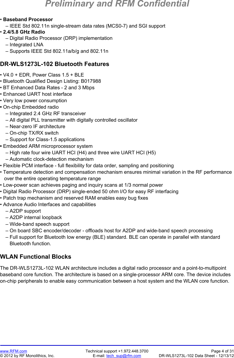 Preliminary and RFM Confidential   www.RFM.com  Technical support +1.972.448.3700  Page 4 of 31 © 2012 by RF Monolithics, Inc.  E-mail: tech_sup@rfm.com  DR-WLS1273L-102 Data Sheet - 12/13/12 • Baseband Processor     – IEEE Std 802.11n single-stream data rates (MCS0-7) and SGI support • 2.4/5.8 GHz Radio     – Digital Radio Processor (DRP) implementation     – Integrated LNA     – Supports IEEE Std 802.11a/b/g and 802.11n  DR-WLS1273L-102 Bluetooth Features  • V4.0 + EDR, Power Class 1.5 + BLE • Bluetooth Qualified Design Listing: B017988 • BT Enhanced Data Rates - 2 and 3 Mbps • Enhanced UART host interface  • Very low power consumption • On-chip Embedded radio     – Integrated 2.4 GHz RF transceiver     – All digital PLL transmitter with digitally controlled oscillator     – Near-zero IF architecture     – On-chip TX/RX switch     – Support for Class-1.5 applications • Embedded ARM microprocessor system     – High rate four wire UART HCI (H4) and three wire UART HCI (H5)     – Automatic clock-detection mechanism • Flexible PCM interface - full flexibility for data order, sampling and positioning • Temperature detection and compensation mechanism ensures minimal variation in the RF performance    over the entire operating temperature range • Low-power scan achieves paging and inquiry scans at 1/3 normal power • Digital Radio Processor (DRP) single-ended 50 ohm I/O for easy RF interfacing • Patch trap mechanism and reserved RAM enables easy bug fixes • Advance Audio Interfaces and capabilities     – A2DP support     – A2DP internal loopback     – Wide-band speech support     – On board SBC encoder/decoder - offloads host for A2DP and wide-band speech processing     – Full support for Bluetooth low energy (BLE) standard. BLE can operate in parallel with standard        Bluetooth function.  WLAN Functional Blocks  The DR-WLS1273L-102 WLAN architecture includes a digital radio processor and a point-to-multipoint baseband core function. The architecture is based on a single-processor ARM core. The device includes on-chip peripherals to enable easy communication between a host system and the WLAN core function.  