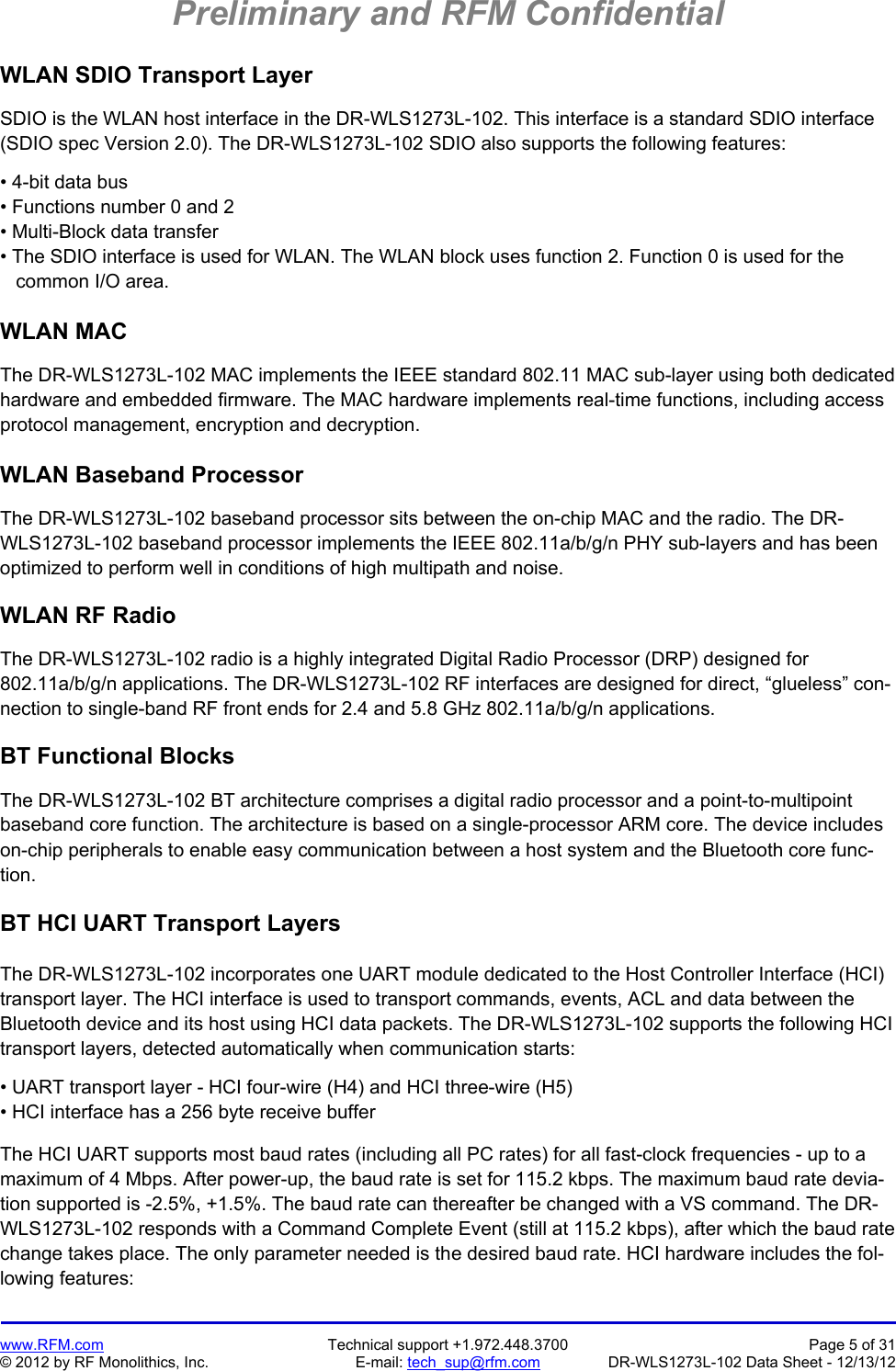 Preliminary and RFM Confidential   www.RFM.com  Technical support +1.972.448.3700  Page 5 of 31 © 2012 by RF Monolithics, Inc.  E-mail: tech_sup@rfm.com  DR-WLS1273L-102 Data Sheet - 12/13/12 WLAN SDIO Transport Layer  SDIO is the WLAN host interface in the DR-WLS1273L-102. This interface is a standard SDIO interface (SDIO spec Version 2.0). The DR-WLS1273L-102 SDIO also supports the following features:  • 4-bit data bus • Functions number 0 and 2 • Multi-Block data transfer • The SDIO interface is used for WLAN. The WLAN block uses function 2. Function 0 is used for the    common I/O area.  WLAN MAC  The DR-WLS1273L-102 MAC implements the IEEE standard 802.11 MAC sub-layer using both dedicated hardware and embedded firmware. The MAC hardware implements real-time functions, including access protocol management, encryption and decryption.  WLAN Baseband Processor  The DR-WLS1273L-102 baseband processor sits between the on-chip MAC and the radio. The DR-WLS1273L-102 baseband processor implements the IEEE 802.11a/b/g/n PHY sub-layers and has been optimized to perform well in conditions of high multipath and noise.  WLAN RF Radio  The DR-WLS1273L-102 radio is a highly integrated Digital Radio Processor (DRP) designed for 802.11a/b/g/n applications. The DR-WLS1273L-102 RF interfaces are designed for direct, “glueless” con-nection to single-band RF front ends for 2.4 and 5.8 GHz 802.11a/b/g/n applications.  BT Functional Blocks  The DR-WLS1273L-102 BT architecture comprises a digital radio processor and a point-to-multipoint baseband core function. The architecture is based on a single-processor ARM core. The device includes on-chip peripherals to enable easy communication between a host system and the Bluetooth core func-tion.  BT HCI UART Transport Layers  The DR-WLS1273L-102 incorporates one UART module dedicated to the Host Controller Interface (HCI) transport layer. The HCI interface is used to transport commands, events, ACL and data between the Bluetooth device and its host using HCI data packets. The DR-WLS1273L-102 supports the following HCI transport layers, detected automatically when communication starts:  • UART transport layer - HCI four-wire (H4) and HCI three-wire (H5) • HCI interface has a 256 byte receive buffer  The HCI UART supports most baud rates (including all PC rates) for all fast-clock frequencies - up to a maximum of 4 Mbps. After power-up, the baud rate is set for 115.2 kbps. The maximum baud rate devia-tion supported is -2.5%, +1.5%. The baud rate can thereafter be changed with a VS command. The DR-WLS1273L-102 responds with a Command Complete Event (still at 115.2 kbps), after which the baud rate change takes place. The only parameter needed is the desired baud rate. HCI hardware includes the fol-lowing features: