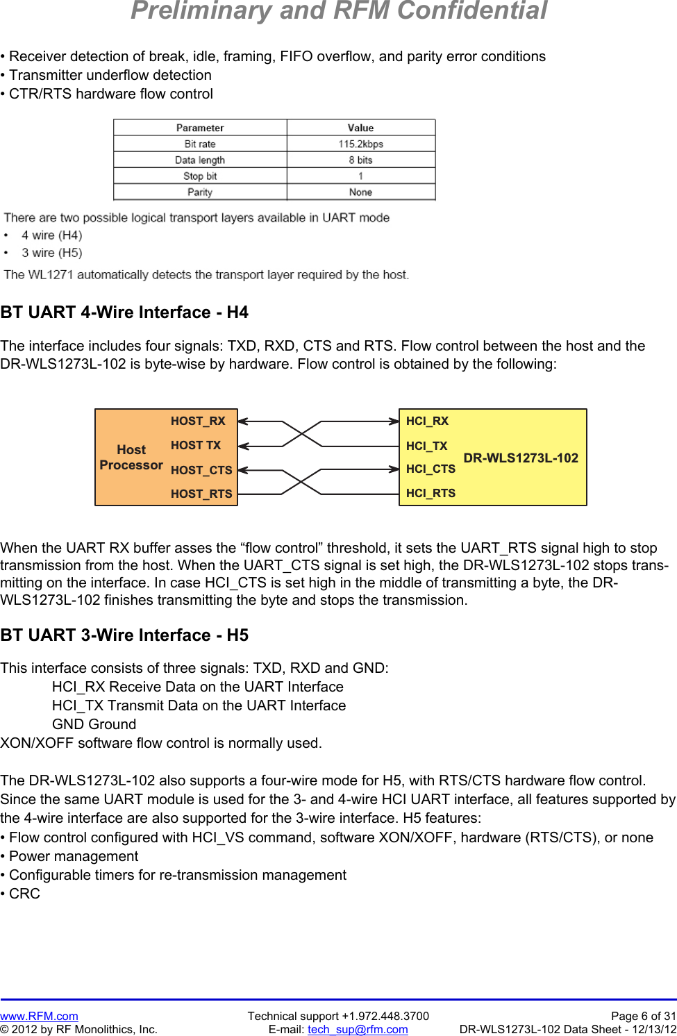 Preliminary and RFM Confidential   www.RFM.com  Technical support +1.972.448.3700  Page 6 of 31 © 2012 by RF Monolithics, Inc.  E-mail: tech_sup@rfm.com  DR-WLS1273L-102 Data Sheet - 12/13/12 • Receiver detection of break, idle, framing, FIFO overflow, and parity error conditions • Transmitter underflow detection • CTR/RTS hardware flow control    BT UART 4-Wire Interface - H4  The interface includes four signals: TXD, RXD, CTS and RTS. Flow control between the host and the DR-WLS1273L-102 is byte-wise by hardware. Flow control is obtained by the following:  H O S T _ R XH O S T   T XH O S T _ C T SH O S T _ R T SH C I _ R XH C I _ T XH C I _ C T SH C I _ R T SH o s tP r o c e s s o r D R - W L S 1 2 7 3 L - 1 0 2  When the UART RX buffer asses the “flow control” threshold, it sets the UART_RTS signal high to stop transmission from the host. When the UART_CTS signal is set high, the DR-WLS1273L-102 stops trans-mitting on the interface. In case HCI_CTS is set high in the middle of transmitting a byte, the DR-WLS1273L-102 finishes transmitting the byte and stops the transmission.  BT UART 3-Wire Interface - H5  This interface consists of three signals: TXD, RXD and GND:  HCI_RX Receive Data on the UART Interface HCI_TX Transmit Data on the UART Interface GND Ground XON/XOFF software flow control is normally used.  The DR-WLS1273L-102 also supports a four-wire mode for H5, with RTS/CTS hardware flow control. Since the same UART module is used for the 3- and 4-wire HCI UART interface, all features supported by the 4-wire interface are also supported for the 3-wire interface. H5 features: • Flow control configured with HCI_VS command, software XON/XOFF, hardware (RTS/CTS), or none • Power management • Configurable timers for re-transmission management • CRC  