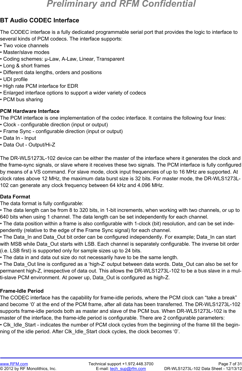Preliminary and RFM Confidential   www.RFM.com  Technical support +1.972.448.3700  Page 7 of 31 © 2012 by RF Monolithics, Inc.  E-mail: tech_sup@rfm.com  DR-WLS1273L-102 Data Sheet - 12/13/12 BT Audio CODEC Interface  The CODEC interface is a fully dedicated programmable serial port that provides the logic to interface to several kinds of PCM codecs. The interface supports: • Two voice channels • Master/slave modes • Coding schemes: μ-Law, A-Law, Linear, Transparent • Long &amp; short frames • Different data lengths, orders and positions • UDI profile • High rate PCM interface for EDR • Enlarged interface options to support a wider variety of codecs • PCM bus sharing  PCM Hardware Interface The PCM interface is one implementation of the codec interface. It contains the following four lines: • Clock - configurable direction (input or output) • Frame Sync - configurable direction (input or output) • Data In - Input • Data Out - Output/Hi-Z  The DR-WLS1273L-102 device can be either the master of the interface where it generates the clock and the frame-sync signals, or slave where it receives these two signals. The PCM interface is fully configured by means of a VS command. For slave mode, clock input frequencies of up to 16 MHz are supported. At clock rates above 12 MHz, the maximum data burst size is 32 bits. For master mode, the DR-WLS1273L-102 can generate any clock frequency between 64 kHz and 4.096 MHz.  Data Format The data format is fully configurable: • The data length can be from 8 to 320 bits, in 1-bit increments, when working with two channels, or up to 640 bits when using 1 channel. The data length can be set independently for each channel. • The data position within a frame is also configurable with 1-clock (bit) resolution, and can be set inde-pendently (relative to the edge of the Frame Sync signal) for each channel. • The Data_In and Data_Out bit order can be configured independently. For example; Data_In can start with MSB while Data_Out starts with LSB. Each channel is separately configurable. The inverse bit order (i.e. LSB first) is supported only for sample sizes up to 24 bits. • The data in and data out size do not necessarily have to be the same length. • The Data_Out line is configured as a ‘high-Z’ output between data words. Data_Out can also be set for permanent high-Z, irrespective of data out. This allows the DR-WLS1273L-102 to be a bus slave in a mul-ti-slave PCM environment. At power up, Data_Out is configured as high-Z.  Frame-Idle Period The CODEC interface has the capability for frame-idle periods, where the PCM clock can “take a break” and become ‘0’ at the end of the PCM frame, after all data has been transferred. The DR-WLS1273L-102 supports frame-idle periods both as master and slave of the PCM bus. When DR-WLS1273L-102 is the master of the interface, the frame-idle period is configurable. There are 2 configurable parameters: • Clk_Idle_Start - indicates the number of PCM clock cycles from the beginning of the frame till the begin-ning of the idle period. After Clk_Idle_Start clock cycles, the clock becomes ‘0’.