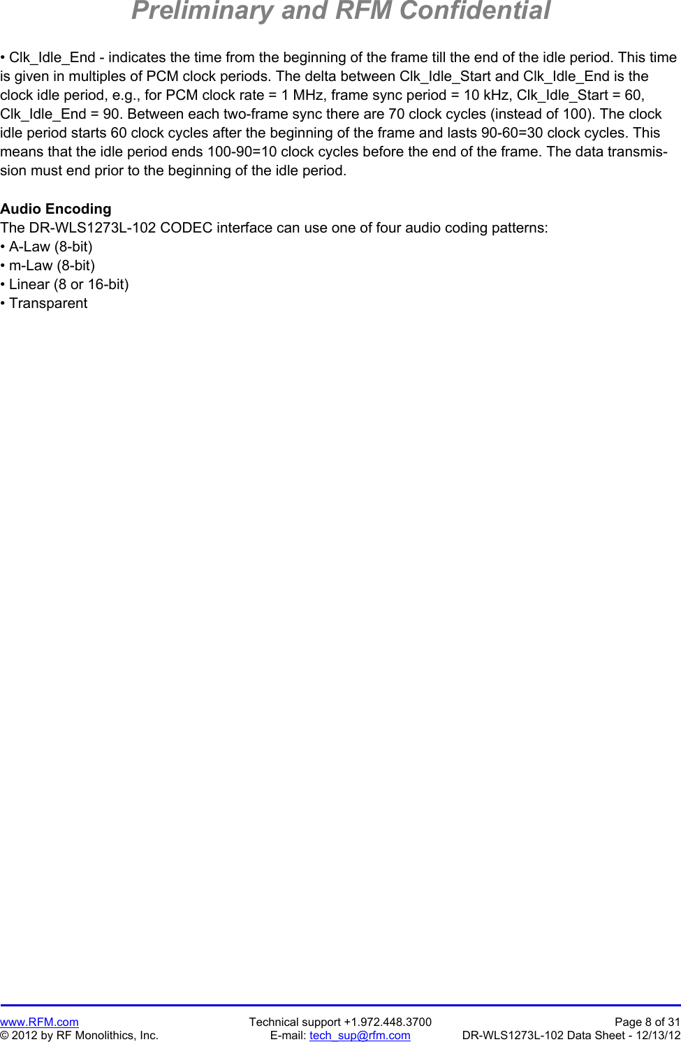 Preliminary and RFM Confidential   www.RFM.com  Technical support +1.972.448.3700  Page 8 of 31 © 2012 by RF Monolithics, Inc.  E-mail: tech_sup@rfm.com  DR-WLS1273L-102 Data Sheet - 12/13/12 • Clk_Idle_End - indicates the time from the beginning of the frame till the end of the idle period. This time is given in multiples of PCM clock periods. The delta between Clk_Idle_Start and Clk_Idle_End is the clock idle period, e.g., for PCM clock rate = 1 MHz, frame sync period = 10 kHz, Clk_Idle_Start = 60, Clk_Idle_End = 90. Between each two-frame sync there are 70 clock cycles (instead of 100). The clock idle period starts 60 clock cycles after the beginning of the frame and lasts 90-60=30 clock cycles. This means that the idle period ends 100-90=10 clock cycles before the end of the frame. The data transmis-sion must end prior to the beginning of the idle period.  Audio Encoding The DR-WLS1273L-102 CODEC interface can use one of four audio coding patterns: • A-Law (8-bit) • m-Law (8-bit) • Linear (8 or 16-bit) • Transparent  