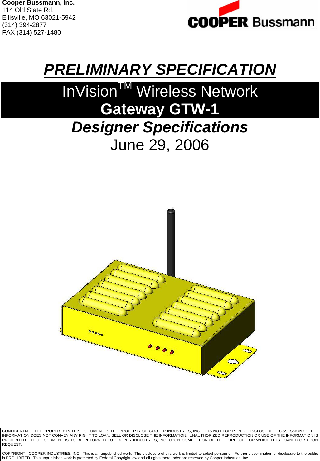 Cooper Bussmann, Inc. 114 Old State Rd. Ellisville, MO 63021-5942 (314) 394-2877 FAX (314) 527-1480  PRELIMINARY SPECIFICATION InVisionTM Wireless Network Gateway GTW-1 Designer Specifications June 29, 2006    CONFIDENTIAL.  THE PROPERTY IN THIS DOCUMENT IS THE PROPERTY OF COOPER INDUSTRIES, INC.  IT IS NOT FOR PUBLIC DISCLOSURE.  POSSESSION OF THE INFORMATION DOES NOT CONVEY ANY RIGHT TO LOAN, SELL OR DISCLOSE THE INFORMATION.  UNAUTHORIZED REPRODUCTION OR USE OF THE INFORMATION IS PROHIBITED.  THIS DOCUMENT IS TO BE RETURNED TO COOPER INDUSTRIES, INC. UPON COMPLETION OF THE PURPOSE FOR WHICH IT IS LOANED OR UPON REQUEST.  COPYRIGHT.  COOPER INDUSTRIES, INC.  This is an unpublished work.  The disclosure of this work is limited to select personnel.  Further dissemination or disclosure to the public is PROHIBITED.  This unpublished work is protected by Federal Copyright law and all rights thereunder are reserved by Cooper Industries, Inc. 