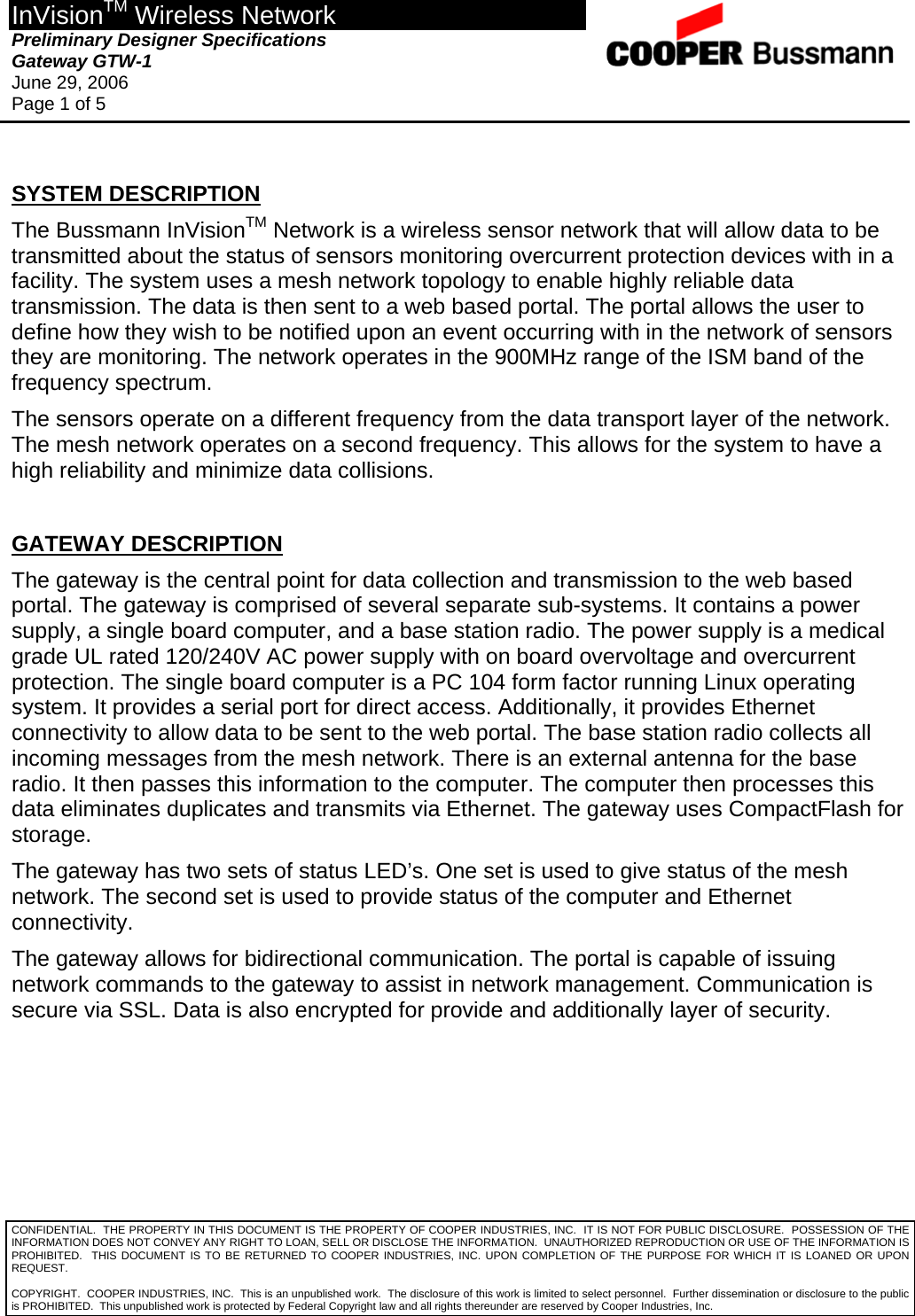 InVisionTM Wireless Network Preliminary Designer Specifications  Gateway GTW-1 June 29, 2006 Page 1 of 5  CONFIDENTIAL.  THE PROPERTY IN THIS DOCUMENT IS THE PROPERTY OF COOPER INDUSTRIES, INC.  IT IS NOT FOR PUBLIC DISCLOSURE.  POSSESSION OF THE INFORMATION DOES NOT CONVEY ANY RIGHT TO LOAN, SELL OR DISCLOSE THE INFORMATION.  UNAUTHORIZED REPRODUCTION OR USE OF THE INFORMATION IS PROHIBITED.  THIS DOCUMENT IS TO BE RETURNED TO COOPER INDUSTRIES, INC. UPON COMPLETION OF THE PURPOSE FOR WHICH IT IS LOANED OR UPON REQUEST.  SYSTEM DESCRIPTION The Bussmann InVisionTM Network is a wireless sensor network that will allow data to be transmitted about the status of sensors monitoring overcurrent protection devices with in a facility. The system uses a mesh network topology to enable highly reliable data transmission. The data is then sent to a web based portal. The portal allows the user to define how they wish to be notified upon an event occurring with in the network of sensors they are monitoring. The network operates in the 900MHz range of the ISM band of the frequency spectrum.  The sensors operate on a different frequency from the data transport layer of the network. The mesh network operates on a second frequency. This allows for the system to have a high reliability and minimize data collisions.  GATEWAY DESCRIPTION The gateway is the central point for data collection and transmission to the web based portal. The gateway is comprised of several separate sub-systems. It contains a power supply, a single board computer, and a base station radio. The power supply is a medical grade UL rated 120/240V AC power supply with on board overvoltage and overcurrent protection. The single board computer is a PC 104 form factor running Linux operating system. It provides a serial port for direct access. Additionally, it provides Ethernet connectivity to allow data to be sent to the web portal. The base station radio collects all incoming messages from the mesh network. There is an external antenna for the base radio. It then passes this information to the computer. The computer then processes this data eliminates duplicates and transmits via Ethernet. The gateway uses CompactFlash for storage. The gateway has two sets of status LED’s. One set is used to give status of the mesh network. The second set is used to provide status of the computer and Ethernet connectivity. The gateway allows for bidirectional communication. The portal is capable of issuing network commands to the gateway to assist in network management. Communication is secure via SSL. Data is also encrypted for provide and additionally layer of security.       COPYRIGHT.  COOPER INDUSTRIES, INC.  This is an unpublished work.  The disclosure of this work is limited to select personnel.  Further dissemination or disclosure to the public is PROHIBITED.  This unpublished work is protected by Federal Copyright law and all rights thereunder are reserved by Cooper Industries, Inc. 