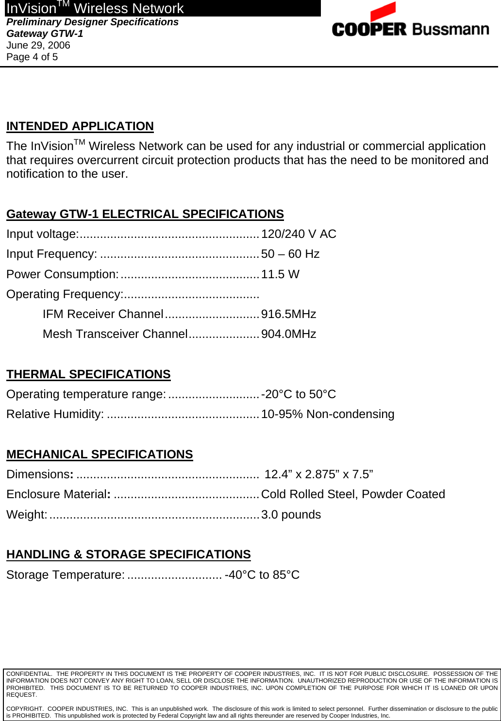 InVisionTM Wireless Network Preliminary Designer Specifications  Gateway GTW-1 June 29, 2006 Page 4 of 5  CONFIDENTIAL.  THE PROPERTY IN THIS DOCUMENT IS THE PROPERTY OF COOPER INDUSTRIES, INC.  IT IS NOT FOR PUBLIC DISCLOSURE.  POSSESSION OF THE INFORMATION DOES NOT CONVEY ANY RIGHT TO LOAN, SELL OR DISCLOSE THE INFORMATION.  UNAUTHORIZED REPRODUCTION OR USE OF THE INFORMATION IS PROHIBITED.  THIS DOCUMENT IS TO BE RETURNED TO COOPER INDUSTRIES, INC. UPON COMPLETION OF THE PURPOSE FOR WHICH IT IS LOANED OR UPON REQUEST.   INTENDED APPLICATION The InVisionTM Wireless Network can be used for any industrial or commercial application that requires overcurrent circuit protection products that has the need to be monitored and notification to the user.  Gateway GTW-1 ELECTRICAL SPECIFICATIONS Input voltage:.....................................................120/240 V AC Input Frequency: ...............................................50 – 60 Hz Power Consumption:.........................................11.5 W Operating Frequency:........................................    IFM Receiver Channel............................916.5MHz Mesh Transceiver Channel.....................904.0MHz  THERMAL SPECIFICATIONS Operating temperature range:...........................-20°C to 50°C Relative Humidity: .............................................10-95% Non-condensing  MECHANICAL SPECIFICATIONS Dimensions:...................................................... 12.4” x 2.875” x 7.5” Enclosure Material:...........................................Cold Rolled Steel, Powder Coated Weight:..............................................................3.0 pounds  HANDLING &amp; STORAGE SPECIFICATIONS Storage Temperature: ............................ -40°C to 85°C  COPYRIGHT.  COOPER INDUSTRIES, INC.  This is an unpublished work.  The disclosure of this work is limited to select personnel.  Further dissemination or disclosure to the public is PROHIBITED.  This unpublished work is protected by Federal Copyright law and all rights thereunder are reserved by Cooper Industries, Inc. 