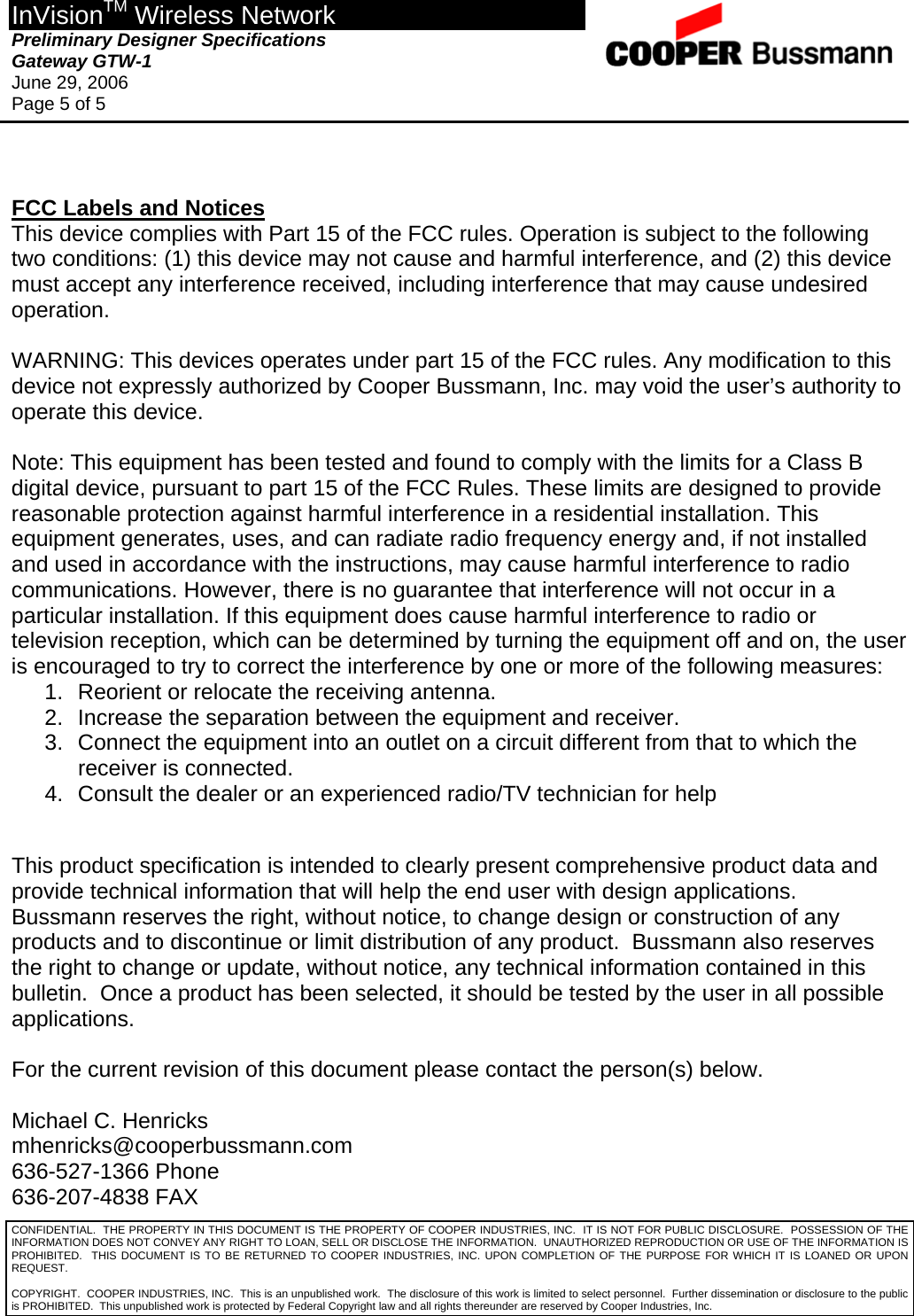 InVisionTM Wireless Network Preliminary Designer Specifications  Gateway GTW-1 June 29, 2006 Page 5 of 5  CONFIDENTIAL.  THE PROPERTY IN THIS DOCUMENT IS THE PROPERTY OF COOPER INDUSTRIES, INC.  IT IS NOT FOR PUBLIC DISCLOSURE.  POSSESSION OF THE INFORMATION DOES NOT CONVEY ANY RIGHT TO LOAN, SELL OR DISCLOSE THE INFORMATION.  UNAUTHORIZED REPRODUCTION OR USE OF THE INFORMATION IS PROHIBITED.  THIS DOCUMENT IS TO BE RETURNED TO COOPER INDUSTRIES, INC. UPON COMPLETION OF THE PURPOSE FOR WHICH IT IS LOANED OR UPON REQUEST.   FCC Labels and Notices This device complies with Part 15 of the FCC rules. Operation is subject to the following two conditions: (1) this device may not cause and harmful interference, and (2) this device must accept any interference received, including interference that may cause undesired operation.  WARNING: This devices operates under part 15 of the FCC rules. Any modification to this device not expressly authorized by Cooper Bussmann, Inc. may void the user’s authority to operate this device.  Note: This equipment has been tested and found to comply with the limits for a Class B digital device, pursuant to part 15 of the FCC Rules. These limits are designed to provide reasonable protection against harmful interference in a residential installation. This equipment generates, uses, and can radiate radio frequency energy and, if not installed and used in accordance with the instructions, may cause harmful interference to radio communications. However, there is no guarantee that interference will not occur in a particular installation. If this equipment does cause harmful interference to radio or television reception, which can be determined by turning the equipment off and on, the user is encouraged to try to correct the interference by one or more of the following measures: 1.  Reorient or relocate the receiving antenna. 2.  Increase the separation between the equipment and receiver. 3.  Connect the equipment into an outlet on a circuit different from that to which the receiver is connected. 4.  Consult the dealer or an experienced radio/TV technician for help   This product specification is intended to clearly present comprehensive product data and provide technical information that will help the end user with design applications.  Bussmann reserves the right, without notice, to change design or construction of any products and to discontinue or limit distribution of any product.  Bussmann also reserves the right to change or update, without notice, any technical information contained in this bulletin.  Once a product has been selected, it should be tested by the user in all possible applications.  For the current revision of this document please contact the person(s) below.  Michael C. Henricks mhenricks@cooperbussmann.com 636-527-1366 Phone 636-207-4838 FAX  COPYRIGHT.  COOPER INDUSTRIES, INC.  This is an unpublished work.  The disclosure of this work is limited to select personnel.  Further dissemination or disclosure to the public is PROHIBITED.  This unpublished work is protected by Federal Copyright law and all rights thereunder are reserved by Cooper Industries, Inc. 