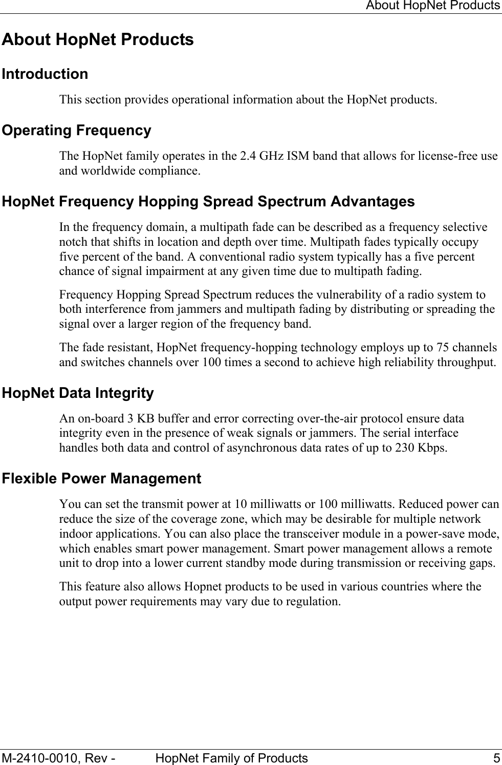     About HopNet Products M-2410-0010, Rev -  HopNet Family of Products  5 About HopNet Products Introduction This section provides operational information about the HopNet products. Operating Frequency The HopNet family operates in the 2.4 GHz ISM band that allows for license-free use and worldwide compliance.  HopNet Frequency Hopping Spread Spectrum Advantages In the frequency domain, a multipath fade can be described as a frequency selective notch that shifts in location and depth over time. Multipath fades typically occupy five percent of the band. A conventional radio system typically has a five percent chance of signal impairment at any given time due to multipath fading. Frequency Hopping Spread Spectrum reduces the vulnerability of a radio system to both interference from jammers and multipath fading by distributing or spreading the signal over a larger region of the frequency band. The fade resistant, HopNet frequency-hopping technology employs up to 75 channels and switches channels over 100 times a second to achieve high reliability throughput. HopNet Data Integrity An on-board 3 KB buffer and error correcting over-the-air protocol ensure data integrity even in the presence of weak signals or jammers. The serial interface handles both data and control of asynchronous data rates of up to 230 Kbps. Flexible Power Management You can set the transmit power at 10 milliwatts or 100 milliwatts. Reduced power can reduce the size of the coverage zone, which may be desirable for multiple network indoor applications. You can also place the transceiver module in a power-save mode, which enables smart power management. Smart power management allows a remote unit to drop into a lower current standby mode during transmission or receiving gaps. This feature also allows Hopnet products to be used in various countries where the output power requirements may vary due to regulation. 