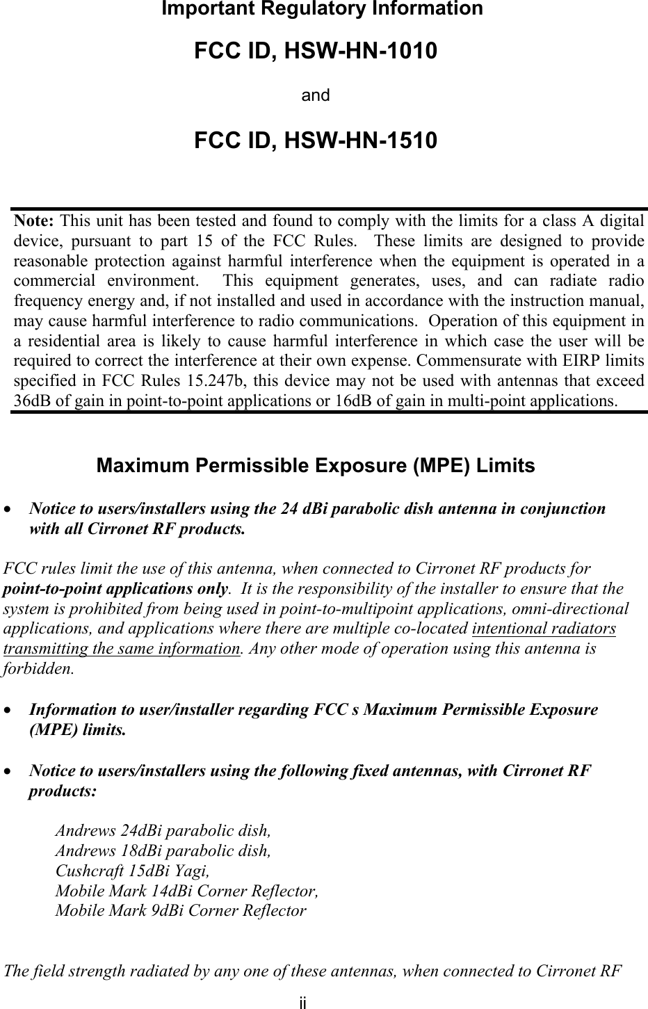  ii Important Regulatory Information FCC ID, HSW-HN-1010 and FCC ID, HSW-HN-1510   Maximum Permissible Exposure (MPE) Limits  • Notice to users/installers using the 24 dBi parabolic dish antenna in conjunction with all Cirronet RF products.    FCC rules limit the use of this antenna, when connected to Cirronet RF products for point-to-point applications only.  It is the responsibility of the installer to ensure that the system is prohibited from being used in point-to-multipoint applications, omni-directional applications, and applications where there are multiple co-located intentional radiators transmitting the same information. Any other mode of operation using this antenna is forbidden.   • Information to user/installer regarding FCC s Maximum Permissible Exposure (MPE) limits.   • Notice to users/installers using the following fixed antennas, with Cirronet RF products:  Andrews 24dBi parabolic dish,  Andrews 18dBi parabolic dish, Cushcraft 15dBi Yagi, Mobile Mark 14dBi Corner Reflector, Mobile Mark 9dBi Corner Reflector   The field strength radiated by any one of these antennas, when connected to Cirronet RF Note: This unit has been tested and found to comply with the limits for a class A digital device, pursuant to part 15 of the FCC Rules.  These limits are designed to provide reasonable protection against harmful interference when the equipment is operated in a commercial environment.  This equipment generates, uses, and can radiate radio frequency energy and, if not installed and used in accordance with the instruction manual, may cause harmful interference to radio communications.  Operation of this equipment in a residential area is likely to cause harmful interference in which case the user will be required to correct the interference at their own expense. Commensurate with EIRP limits specified in FCC Rules 15.247b, this device may not be used with antennas that exceed 36dB of gain in point-to-point applications or 16dB of gain in multi-point applications. 