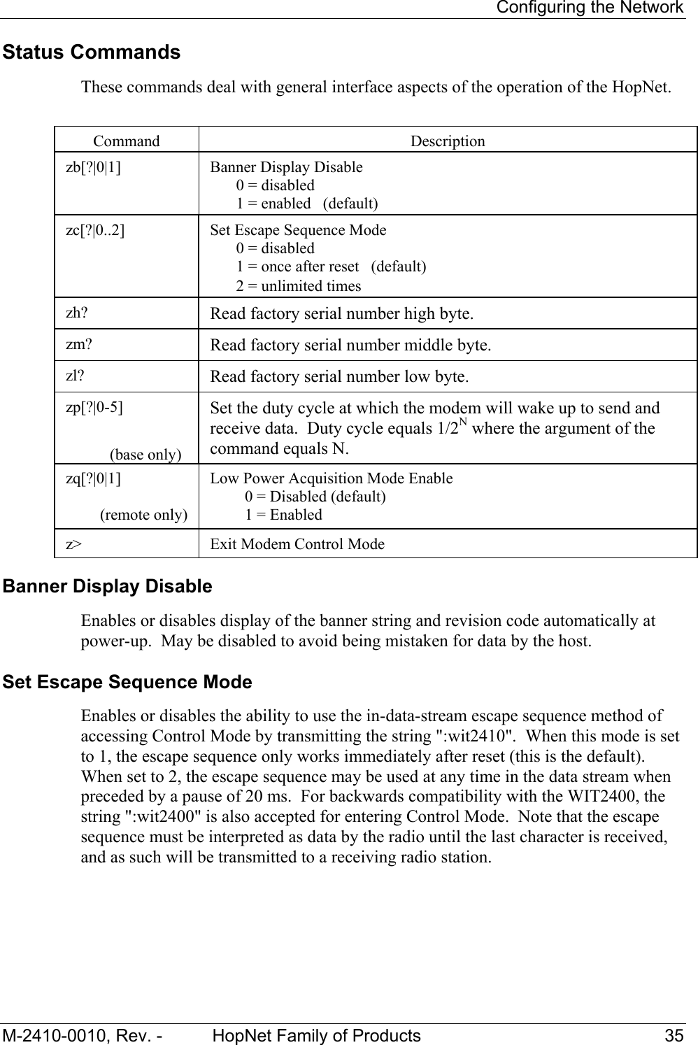    Configuring the Network M-2410-0010, Rev. -  HopNet Family of Products  35 Status Commands These commands deal with general interface aspects of the operation of the HopNet.   Command  Description  zb[?|0|1]   Banner Display Disable   0 = disabled   1 = enabled   (default)  zc[?|0..2]   Set Escape Sequence Mode   0 = disabled   1 = once after reset   (default)   2 = unlimited times zh?  Read factory serial number high byte. zm?  Read factory serial number middle byte. zl?  Read factory serial number low byte. zp[?|0-5]                               (base only) Set the duty cycle at which the modem will wake up to send and receive data.  Duty cycle equals 1/2N where the argument of the command equals N. zq[?|0|1]  (remote only) Low Power Acquisition Mode Enable   0 = Disabled (default)   1 = Enabled  z&gt;  Exit Modem Control Mode Banner Display Disable Enables or disables display of the banner string and revision code automatically at power-up.  May be disabled to avoid being mistaken for data by the host. Set Escape Sequence Mode  Enables or disables the ability to use the in-data-stream escape sequence method of accessing Control Mode by transmitting the string &quot;:wit2410&quot;.  When this mode is set to 1, the escape sequence only works immediately after reset (this is the default).  When set to 2, the escape sequence may be used at any time in the data stream when preceded by a pause of 20 ms.  For backwards compatibility with the WIT2400, the string &quot;:wit2400&quot; is also accepted for entering Control Mode.  Note that the escape sequence must be interpreted as data by the radio until the last character is received, and as such will be transmitted to a receiving radio station. 