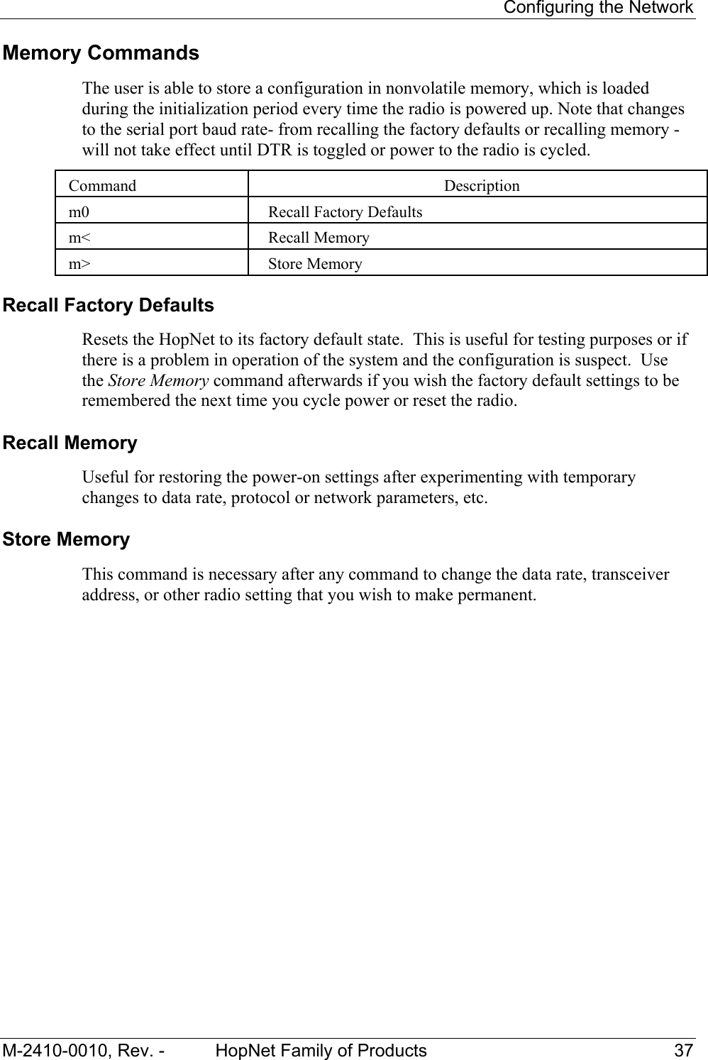     Configuring the Network M-2410-0010, Rev. -  HopNet Family of Products  37 Memory Commands The user is able to store a configuration in nonvolatile memory, which is loaded during the initialization period every time the radio is powered up. Note that changes to the serial port baud rate- from recalling the factory defaults or recalling memory -will not take effect until DTR is toggled or power to the radio is cycled.  Command  Description  m0  Recall Factory Defaults  m&lt;  Recall Memory  m&gt;  Store Memory Recall Factory Defaults  Resets the HopNet to its factory default state.  This is useful for testing purposes or if there is a problem in operation of the system and the configuration is suspect.  Use the Store Memory command afterwards if you wish the factory default settings to be remembered the next time you cycle power or reset the radio. Recall Memory  Useful for restoring the power-on settings after experimenting with temporary changes to data rate, protocol or network parameters, etc.   Store Memory  This command is necessary after any command to change the data rate, transceiver address, or other radio setting that you wish to make permanent.   