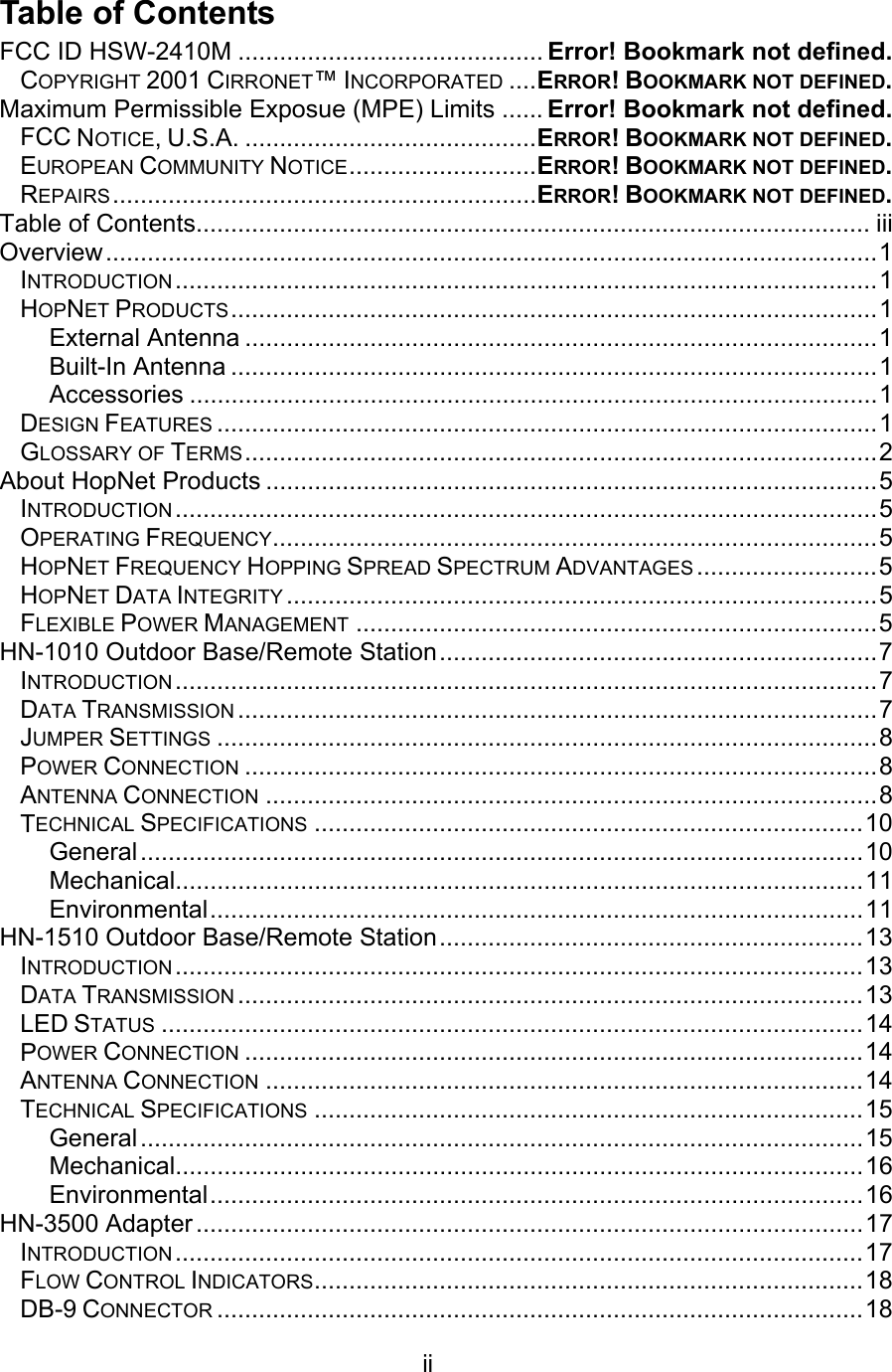  ii  Table of Contents FCC ID HSW-2410M ............................................ Error! Bookmark not defined. COPYRIGHT 2001 CIRRONET™ INCORPORATED ....ERROR! BOOKMARK NOT DEFINED. Maximum Permissible Exposue (MPE) Limits ...... Error! Bookmark not defined. FCC NOTICE, U.S.A. ..........................................ERROR! BOOKMARK NOT DEFINED. EUROPEAN COMMUNITY NOTICE...........................ERROR! BOOKMARK NOT DEFINED. REPAIRS .............................................................ERROR! BOOKMARK NOT DEFINED. Table of Contents................................................................................................. iii Overview...............................................................................................................1 INTRODUCTION .....................................................................................................1 HOPNET PRODUCTS.............................................................................................1 External Antenna ...........................................................................................1 Built-In Antenna .............................................................................................1 Accessories ...................................................................................................1 DESIGN FEATURES ...............................................................................................1 GLOSSARY OF TERMS...........................................................................................2 About HopNet Products ........................................................................................5 INTRODUCTION .....................................................................................................5 OPERATING FREQUENCY.......................................................................................5 HOPNET FREQUENCY HOPPING SPREAD SPECTRUM ADVANTAGES ..........................5 HOPNET DATA INTEGRITY .....................................................................................5 FLEXIBLE POWER MANAGEMENT ...........................................................................5 HN-1010 Outdoor Base/Remote Station...............................................................7 INTRODUCTION .....................................................................................................7 DATA TRANSMISSION ............................................................................................7 JUMPER SETTINGS ...............................................................................................8 POWER CONNECTION ...........................................................................................8 ANTENNA CONNECTION ........................................................................................8 TECHNICAL SPECIFICATIONS ...............................................................................10 General........................................................................................................10 Mechanical...................................................................................................11 Environmental..............................................................................................11 HN-1510 Outdoor Base/Remote Station.............................................................13 INTRODUCTION ...................................................................................................13 DATA TRANSMISSION ..........................................................................................13 LED STATUS .....................................................................................................14 POWER CONNECTION .........................................................................................14 ANTENNA CONNECTION ......................................................................................14 TECHNICAL SPECIFICATIONS ...............................................................................15 General........................................................................................................15 Mechanical...................................................................................................16 Environmental..............................................................................................16 HN-3500 Adapter ................................................................................................17 INTRODUCTION ...................................................................................................17 FLOW CONTROL INDICATORS...............................................................................18 DB-9 CONNECTOR .............................................................................................18 