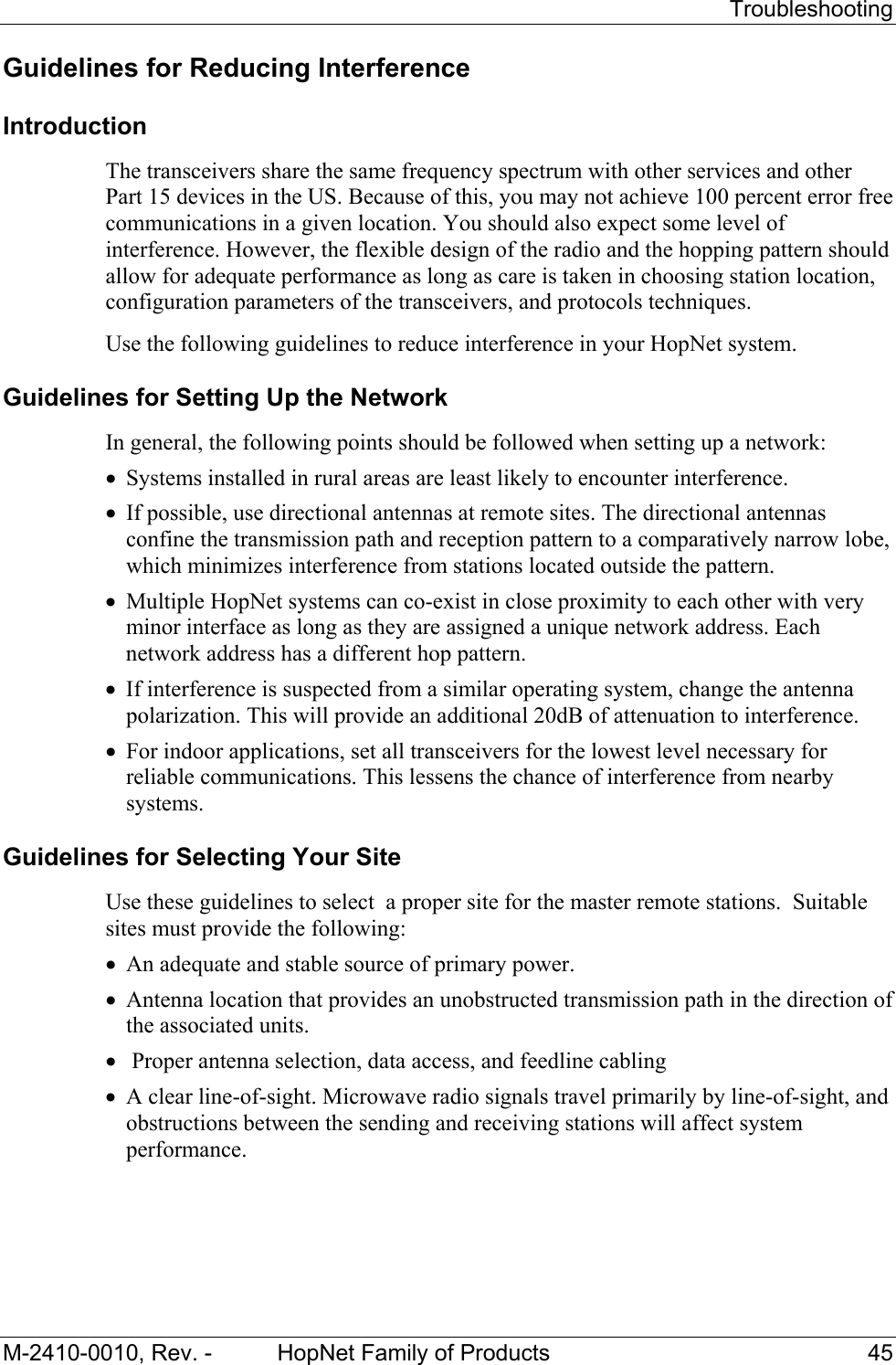   Troubleshooting M-2410-0010, Rev. -  HopNet Family of Products  45 Guidelines for Reducing Interference Introduction The transceivers share the same frequency spectrum with other services and other Part 15 devices in the US. Because of this, you may not achieve 100 percent error free communications in a given location. You should also expect some level of interference. However, the flexible design of the radio and the hopping pattern should allow for adequate performance as long as care is taken in choosing station location, configuration parameters of the transceivers, and protocols techniques. Use the following guidelines to reduce interference in your HopNet system. Guidelines for Setting Up the Network In general, the following points should be followed when setting up a network: • Systems installed in rural areas are least likely to encounter interference. • If possible, use directional antennas at remote sites. The directional antennas confine the transmission path and reception pattern to a comparatively narrow lobe, which minimizes interference from stations located outside the pattern. • Multiple HopNet systems can co-exist in close proximity to each other with very minor interface as long as they are assigned a unique network address. Each network address has a different hop pattern. • If interference is suspected from a similar operating system, change the antenna polarization. This will provide an additional 20dB of attenuation to interference. • For indoor applications, set all transceivers for the lowest level necessary for reliable communications. This lessens the chance of interference from nearby systems. Guidelines for Selecting Your Site Use these guidelines to select  a proper site for the master remote stations.  Suitable sites must provide the following: • An adequate and stable source of primary power. • Antenna location that provides an unobstructed transmission path in the direction of the associated units. •  Proper antenna selection, data access, and feedline cabling  • A clear line-of-sight. Microwave radio signals travel primarily by line-of-sight, and obstructions between the sending and receiving stations will affect system performance. 