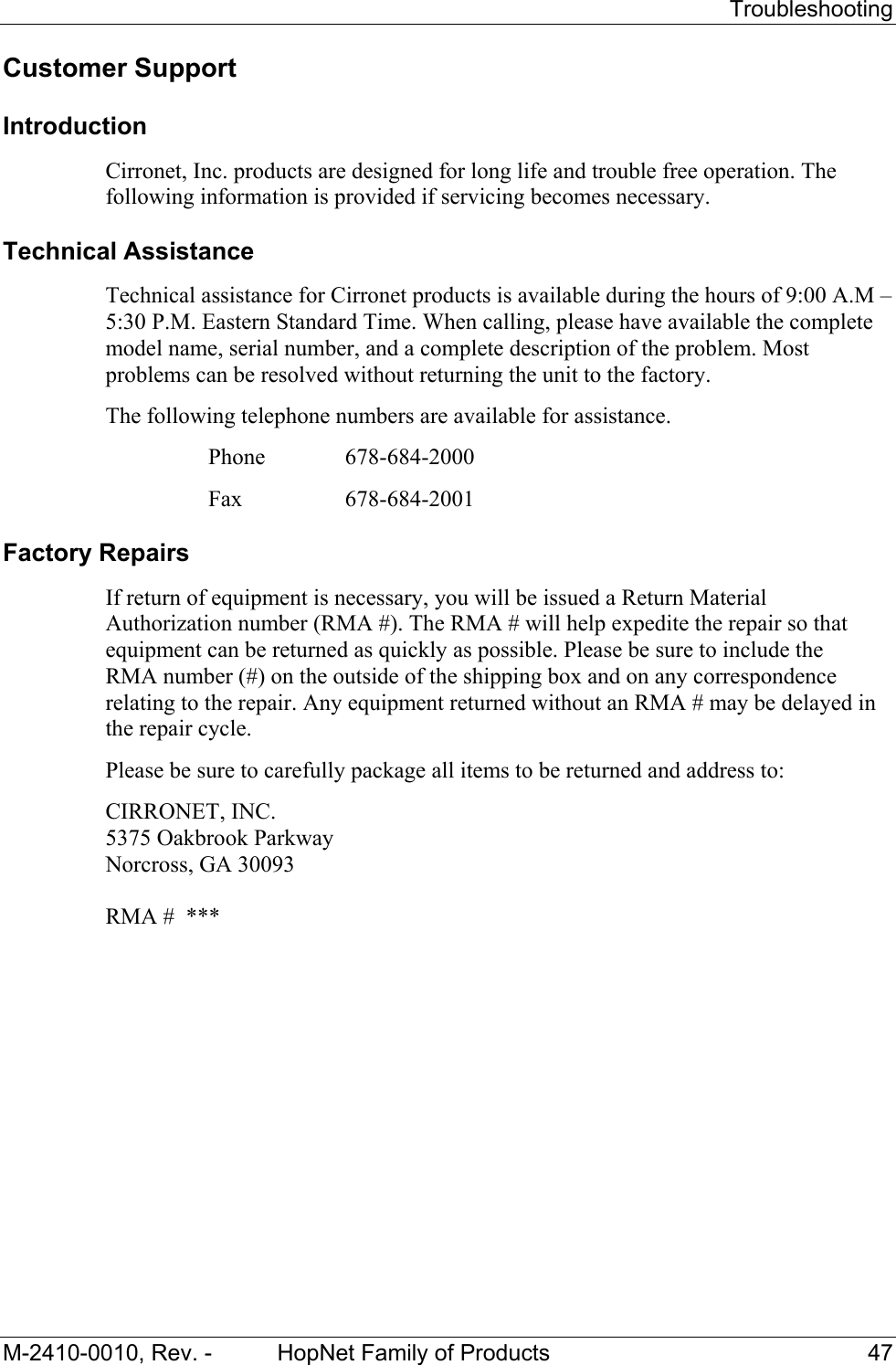   Troubleshooting M-2410-0010, Rev. -  HopNet Family of Products  47 Customer Support Introduction Cirronet, Inc. products are designed for long life and trouble free operation. The following information is provided if servicing becomes necessary. Technical Assistance Technical assistance for Cirronet products is available during the hours of 9:00 A.M – 5:30 P.M. Eastern Standard Time. When calling, please have available the complete model name, serial number, and a complete description of the problem. Most problems can be resolved without returning the unit to the factory. The following telephone numbers are available for assistance.   Phone  678-684-2000    Fax   678-684-2001 Factory Repairs If return of equipment is necessary, you will be issued a Return Material Authorization number (RMA #). The RMA # will help expedite the repair so that equipment can be returned as quickly as possible. Please be sure to include the  RMA number (#) on the outside of the shipping box and on any correspondence relating to the repair. Any equipment returned without an RMA # may be delayed in the repair cycle. Please be sure to carefully package all items to be returned and address to: CIRRONET, INC. 5375 Oakbrook Parkway Norcross, GA 30093  RMA #  *** 