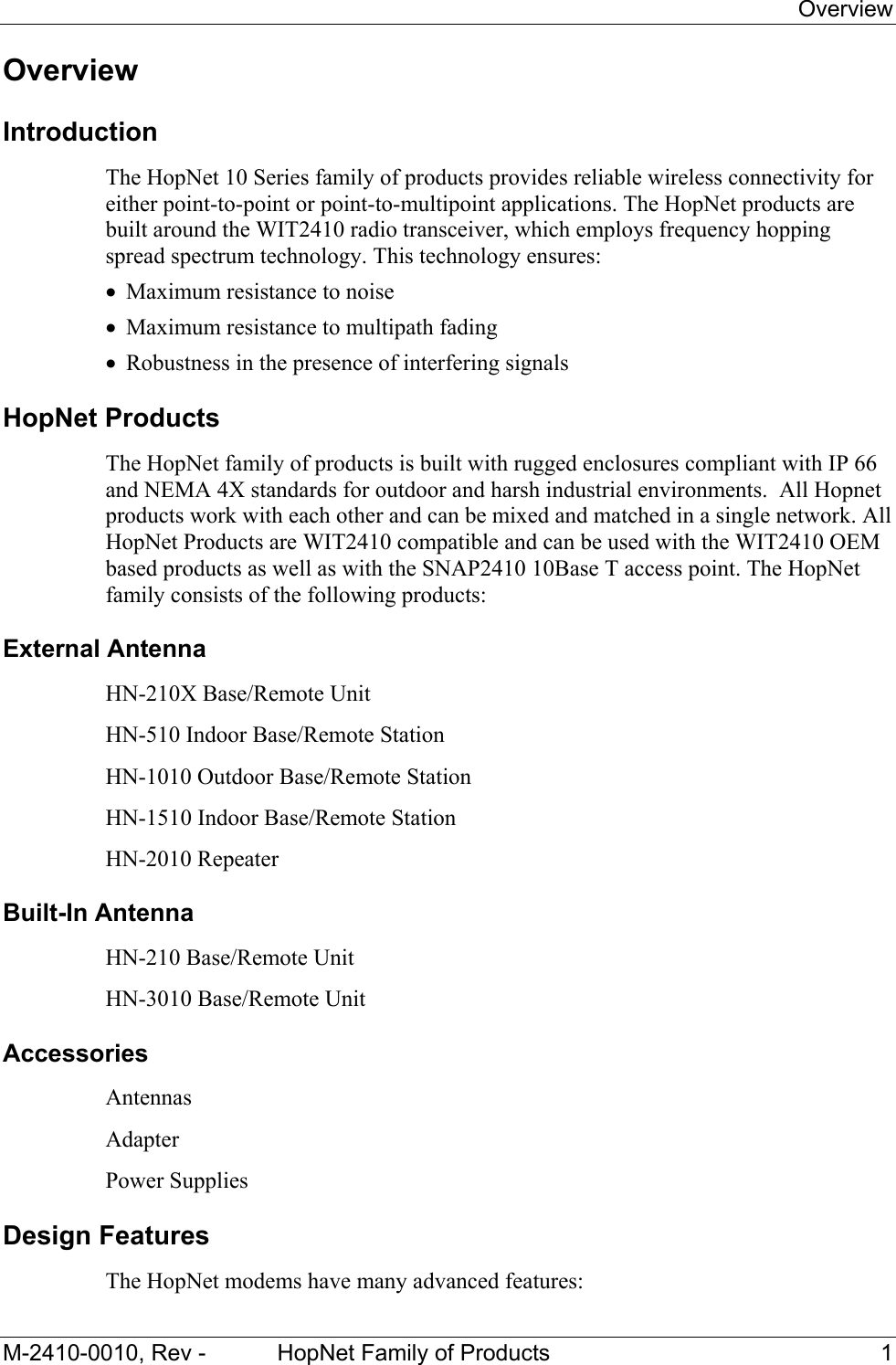   Overview M-2410-0010, Rev -  HopNet Family of Products  1 Overview Introduction The HopNet 10 Series family of products provides reliable wireless connectivity for either point-to-point or point-to-multipoint applications. The HopNet products are built around the WIT2410 radio transceiver, which employs frequency hopping spread spectrum technology. This technology ensures: • Maximum resistance to noise • Maximum resistance to multipath fading • Robustness in the presence of interfering signals HopNet Products The HopNet family of products is built with rugged enclosures compliant with IP 66 and NEMA 4X standards for outdoor and harsh industrial environments.  All Hopnet products work with each other and can be mixed and matched in a single network. All HopNet Products are WIT2410 compatible and can be used with the WIT2410 OEM based products as well as with the SNAP2410 10Base T access point. The HopNet family consists of the following products: External Antenna HN-210X Base/Remote Unit HN-510 Indoor Base/Remote Station HN-1010 Outdoor Base/Remote Station HN-1510 Indoor Base/Remote Station HN-2010 Repeater Built-In Antenna HN-210 Base/Remote Unit HN-3010 Base/Remote Unit Accessories Antennas Adapter Power Supplies Design Features The HopNet modems have many advanced features: 
