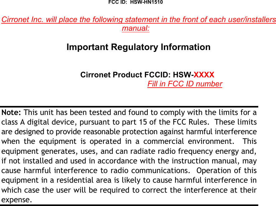 FCC ID:  HSW-HN1510Cirronet Inc. will place the following statement in the front of each user/installersmanual:Important Regulatory InformationCirronet Product FCCID: HSW-XXXXFill in FCC ID numberNote: This unit has been tested and found to comply with the limits for aclass A digital device, pursuant to part 15 of the FCC Rules.  These limitsare designed to provide reasonable protection against harmful interferencewhen the equipment is operated in a commercial environment.  Thisequipment generates, uses, and can radiate radio frequency energy and,if not installed and used in accordance with the instruction manual, maycause harmful interference to radio communications.  Operation of thisequipment in a residential area is likely to cause harmful interference inwhich case the user will be required to correct the interference at theirexpense.