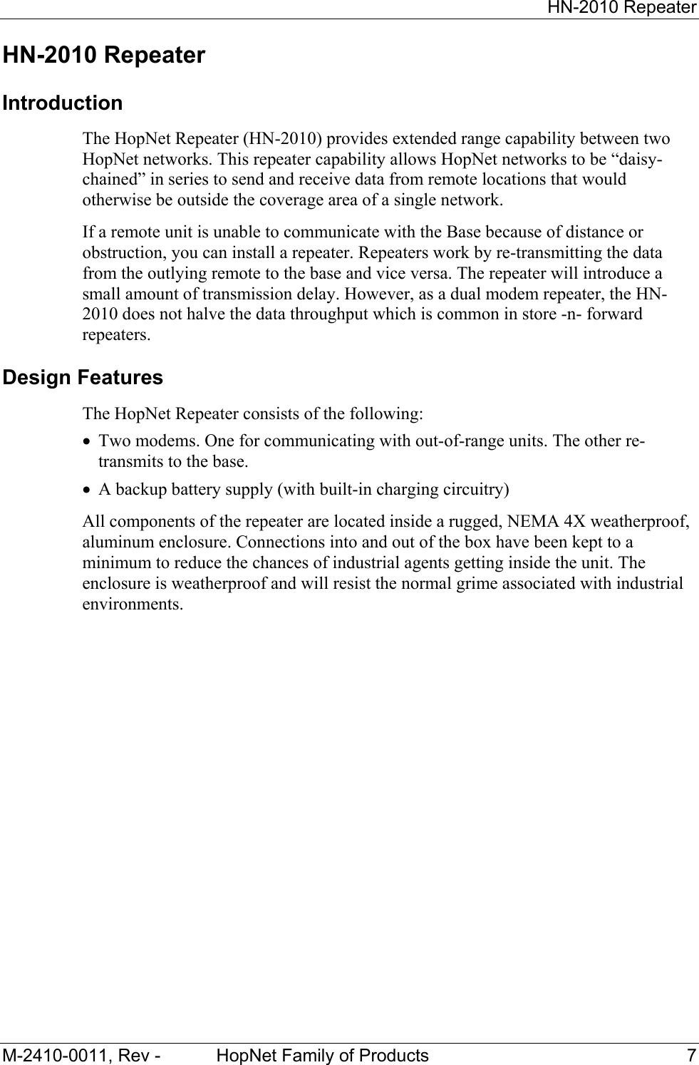 HN-2010 Repeater M-2410-0011, Rev - HopNet Family of Products 7 HN-2010 Repeater Introduction The HopNet Repeater (HN-2010) provides extended range capability between two HopNet networks. This repeater capability allows HopNet networks to be “daisy-chained” in series to send and receive data from remote locations that would otherwise be outside the coverage area of a single network. If a remote unit is unable to communicate with the Base because of distance or obstruction, you can install a repeater. Repeaters work by re-transmitting the data from the outlying remote to the base and vice versa. The repeater will introduce a small amount of transmission delay. However, as a dual modem repeater, the HN-2010 does not halve the data throughput which is common in store -n- forward repeaters. Design Features The HopNet Repeater consists of the following: • Two modems. One for communicating with out-of-range units. The other re-transmits to the base. • A backup battery supply (with built-in charging circuitry) All components of the repeater are located inside a rugged, NEMA 4X weatherproof, aluminum enclosure. Connections into and out of the box have been kept to a minimum to reduce the chances of industrial agents getting inside the unit. The enclosure is weatherproof and will resist the normal grime associated with industrial environments.