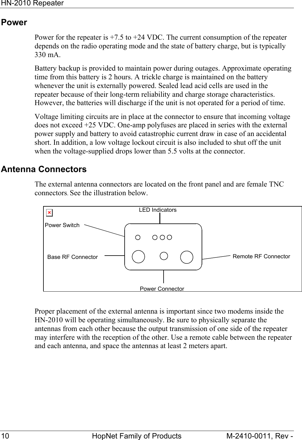HN-2010 Repeater 10 HopNet Family of Products M-2410-0011, Rev - Power Power for the repeater is +7.5 to +24 VDC. The current consumption of the repeater depends on the radio operating mode and the state of battery charge, but is typically 330 mA. Battery backup is provided to maintain power during outages. Approximate operating time from this battery is 2 hours. A trickle charge is maintained on the battery whenever the unit is externally powered. Sealed lead acid cells are used in the repeater because of their long-term reliability and charge storage characteristics. However, the batteries will discharge if the unit is not operated for a period of time. Voltage limiting circuits are in place at the connector to ensure that incoming voltage does not exceed +25 VDC. One-amp polyfuses are placed in series with the external power supply and battery to avoid catastrophic current draw in case of an accidental short. In addition, a low voltage lockout circuit is also included to shut off the unit when the voltage-supplied drops lower than 5.5 volts at the connector. Antenna Connectors The external antenna connectors are located on the front panel and are female TNC connectors. See the illustration below. Proper placement of the external antenna is important since two modems inside the HN-2010 will be operating simultaneously. Be sure to physically separate the antennas from each other because the output transmission of one side of the repeater may interfere with the reception of the other. Use a remote cable between the repeater and each antenna, and space the antennas at least 2 meters apart. LED IndicatorsPower SwitchBase RF ConnectorPower Connector Remote RF Connector