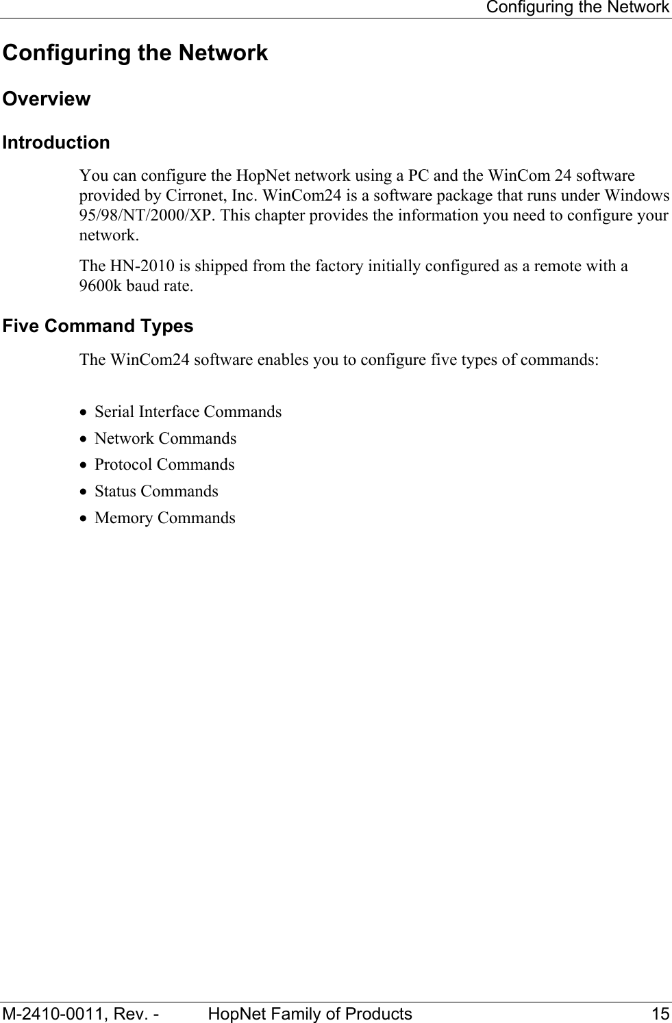 Configuring the Network M-2410-0011, Rev. - HopNet Family of Products 15 Configuring the Network Overview Introduction You can configure the HopNet network using a PC and the WinCom 24 software provided by Cirronet, Inc. WinCom24 is a software package that runs under Windows 95/98/NT/2000/XP. This chapter provides the information you need to configure your network. The HN-2010 is shipped from the factory initially configured as a remote with a 9600k baud rate. Five Command Types The WinCom24 software enables you to configure five types of commands: • Serial Interface Commands • Network Commands • Protocol Commands • Status Commands • Memory Commands