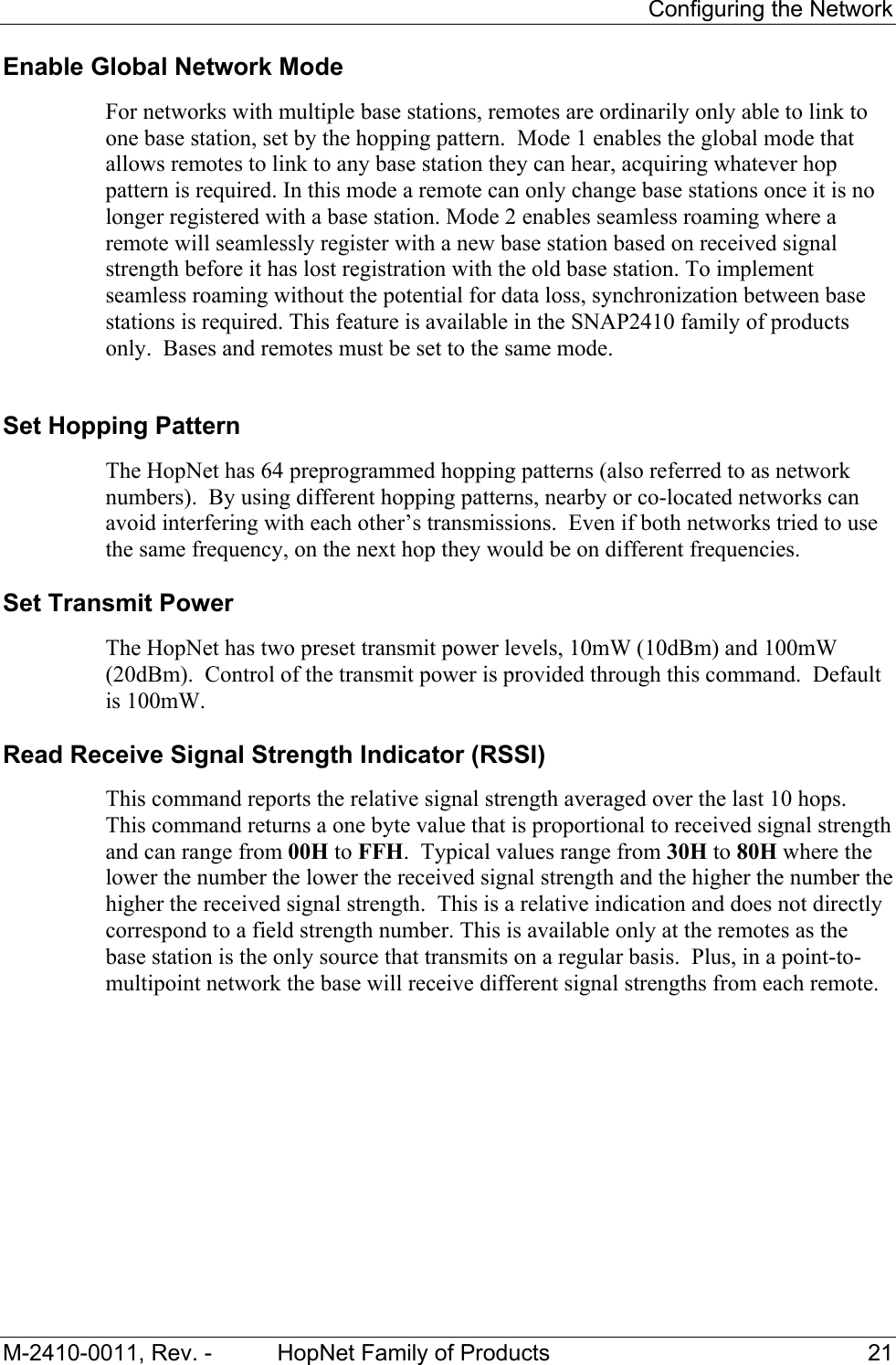 Configuring the Network M-2410-0011, Rev. - HopNet Family of Products 21 Enable Global Network Mode For networks with multiple base stations, remotes are ordinarily only able to link to one base station, set by the hopping pattern. Mode 1 enables the global mode that allows remotes to link to any base station they can hear, acquiring whatever hop pattern is required. In this mode a remote can only change base stations once it is no longer registered with a base station. Mode 2 enables seamless roaming where a remote will seamlessly register with a new base station based on received signal strength before it has lost registration with the old base station. To implement seamless roaming without the potential for data loss, synchronization between base stations is required. This feature is available in the SNAP2410 family of products only. Bases and remotes must be set to the same mode. Set Hopping Pattern The HopNet has 64 preprogrammed hopping patterns (also referred to as network numbers). By using different hopping patterns, nearby or co-located networks can avoid interfering with each other’s transmissions. Even if both networks tried to use the same frequency, on the next hop they would be on different frequencies. Set Transmit Power The HopNet has two preset transmit power levels, 10mW (10dBm) and 100mW (20dBm). Control of the transmit power is provided through this command. Default is 100mW. Read Receive Signal Strength Indicator (RSSI) This command reports the relative signal strength averaged over the last 10 hops. This command returns a one byte value that is proportional to received signal strength and can range from 00H to FFH. Typical values range from 30H to 80H where the lower the number the lower the received signal strength and the higher the number the higher the received signal strength. This is a relative indication and does not directly correspond to a field strength number. This is available only at the remotes as the base station is the only source that transmits on a regular basis. Plus, in a point-to-multipoint network the base will receive different signal strengths from each remote.