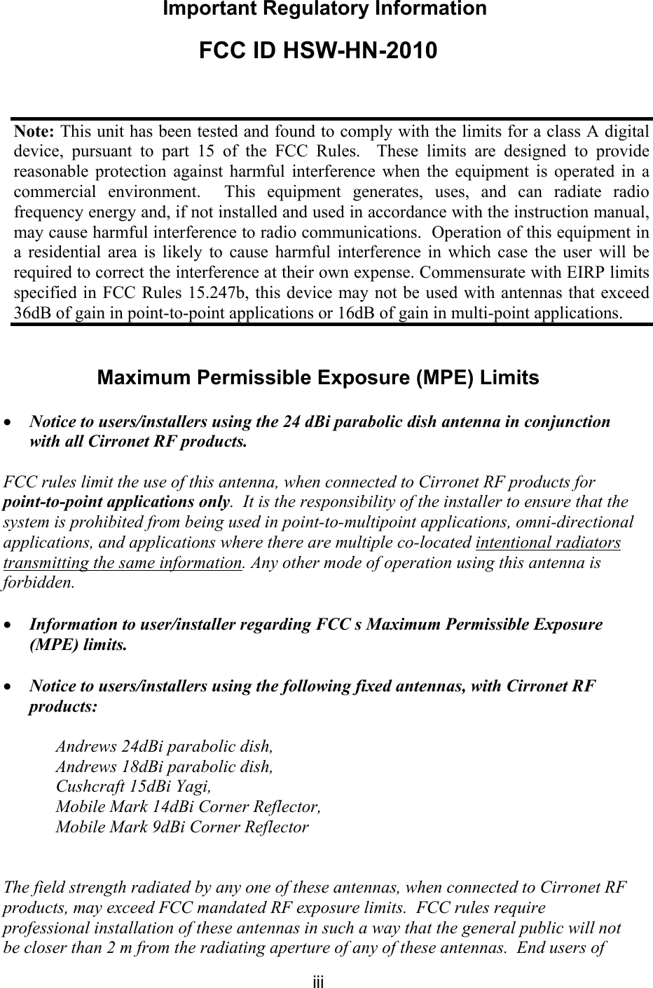 iii Important Regulatory Information FCC ID HSW-HN-2010 Maximum Permissible Exposure (MPE) Limits • Notice to users/installers using the 24 dBi parabolic dish antenna in conjunction with all Cirronet RF products. FCC rules limit the use of this antenna, when connected to Cirronet RF products for point-to-point applications only. It is the responsibility of the installer to ensure that the system is prohibited from being used in point-to-multipoint applications, omni-directional applications, and applications where there are multiple co-located intentional radiators transmitting the same information. Any other mode of operation using this antenna is forbidden. • Information to user/installer regarding FCC s Maximum Permissible Exposure (MPE) limits. • Notice to users/installers using the following fixed antennas, with Cirronet RF products: Andrews 24dBi parabolic dish, Andrews 18dBi parabolic dish, Cushcraft 15dBi Yagi, Mobile Mark 14dBi Corner Reflector, Mobile Mark 9dBi Corner Reflector The field strength radiated by any one of these antennas, when connected to Cirronet RF products, may exceed FCC mandated RF exposure limits. FCC rules require professional installation of these antennas in such a way that the general public will not be closer than 2 m from the radiating aperture of any of these antennas. End users of Note: This unit has been tested and found to comply with the limits for a class A digital device, pursuant to part 15 of the FCC Rules. These limits are designed to provide reasonable protection against harmful interference when the equipment is operated in a commercial environment. This equipment generates, uses, and can radiate radio frequency energy and, if not installed and used in accordance with the instruction manual, may cause harmful interference to radio communications. Operation of this equipment in a residential area is likely to cause harmful interference in which case the user will be required to correct the interference at their own expense. Commensurate with EIRP limits specified in FCC Rules 15.247b, this device may not be used with antennas that exceed 36dB of gain in point-to-point applications or 16dB of gain in multi-point applications.