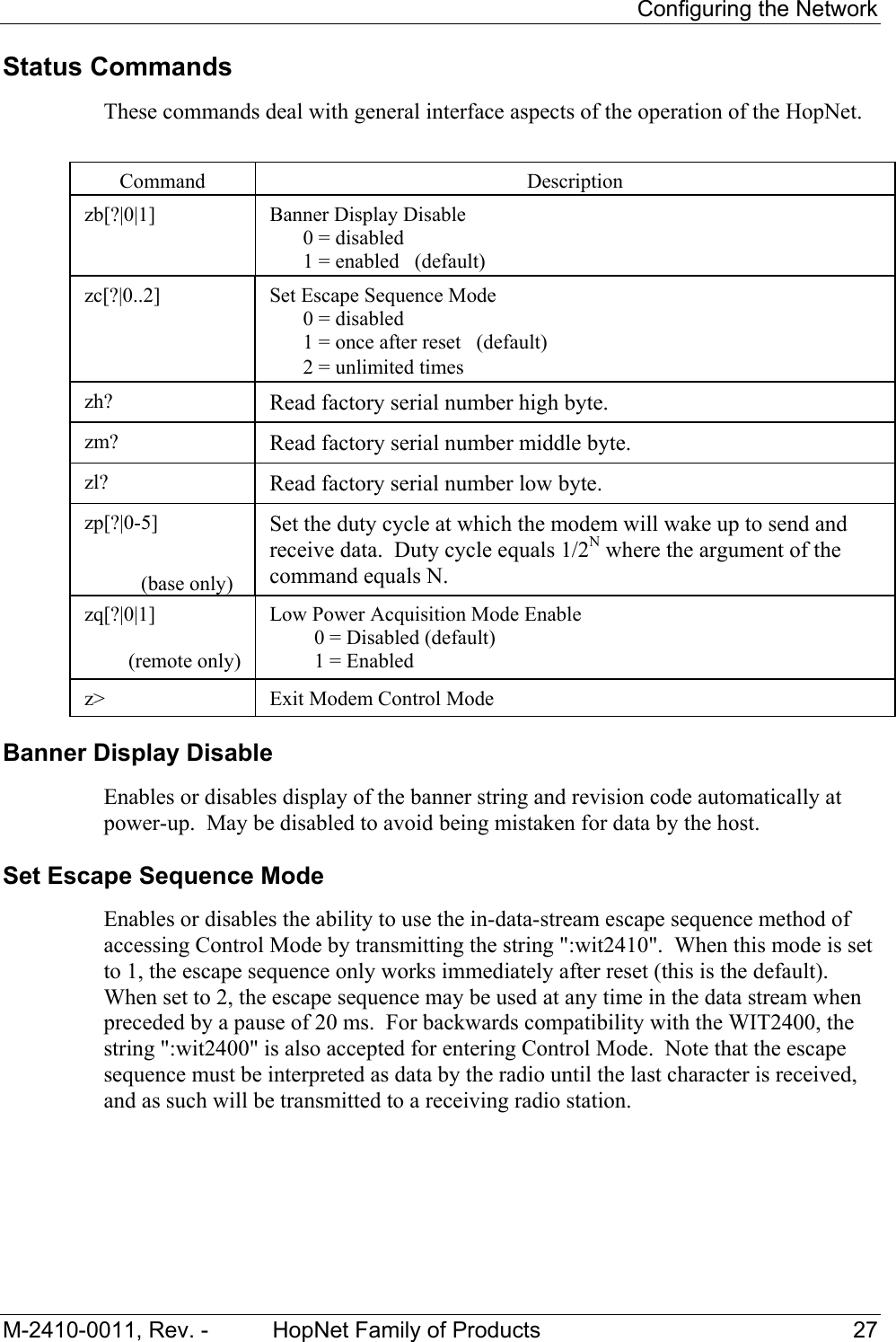     Configuring the Network M-2410-0011, Rev. -  HopNet Family of Products  27 Status Commands These commands deal with general interface aspects of the operation of the HopNet.   Command  Description  zb[?|0|1]   Banner Display Disable   0 = disabled   1 = enabled   (default)  zc[?|0..2]   Set Escape Sequence Mode   0 = disabled   1 = once after reset   (default)   2 = unlimited times zh?  Read factory serial number high byte. zm?  Read factory serial number middle byte. zl?  Read factory serial number low byte. zp[?|0-5]                               (base only) Set the duty cycle at which the modem will wake up to send and receive data.  Duty cycle equals 1/2N where the argument of the command equals N. zq[?|0|1]  (remote only) Low Power Acquisition Mode Enable   0 = Disabled (default)   1 = Enabled  z&gt;  Exit Modem Control Mode Banner Display Disable Enables or disables display of the banner string and revision code automatically at power-up.  May be disabled to avoid being mistaken for data by the host. Set Escape Sequence Mode  Enables or disables the ability to use the in-data-stream escape sequence method of accessing Control Mode by transmitting the string &quot;:wit2410&quot;.  When this mode is set to 1, the escape sequence only works immediately after reset (this is the default).  When set to 2, the escape sequence may be used at any time in the data stream when preceded by a pause of 20 ms.  For backwards compatibility with the WIT2400, the string &quot;:wit2400&quot; is also accepted for entering Control Mode.  Note that the escape sequence must be interpreted as data by the radio until the last character is received, and as such will be transmitted to a receiving radio station. 