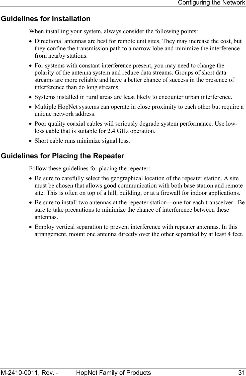 Configuring the Network M-2410-0011, Rev. - HopNet Family of Products 31 Guidelines for Installation When installing your system, always consider the following points: • Directional antennas are best for remote unit sites. They may increase the cost, but they confine the transmission path to a narrow lobe and minimize the interference from nearby stations. • For systems with constant interference present, you may need to change the polarity of the antenna system and reduce data streams. Groups of short data streams are more reliable and have a better chance of success in the presence of interference than do long streams. • Systems installed in rural areas are least likely to encounter urban interference. • Multiple HopNet systems can operate in close proximity to each other but require a unique network address. • Poor quality coaxial cables will seriously degrade system performance. Use low- loss cable that is suitable for 2.4 GHz operation. • Short cable runs minimize signal loss. Guidelines for Placing the Repeater Follow these guidelines for placing the repeater: • Be sure to carefully select the geographical location of the repeater station. A site must be chosen that allows good communication with both base station and remote site. This is often on top of a hill, building, or at a firewall for indoor applications. • Be sure to install two antennas at the repeater stationone for each transceiver. Be sure to take precautions to minimize the chance of interference between these antennas. • Employ vertical separation to prevent interference with repeater antennas. In this arrangement, mount one antenna directly over the other separated by at least 4 feet.