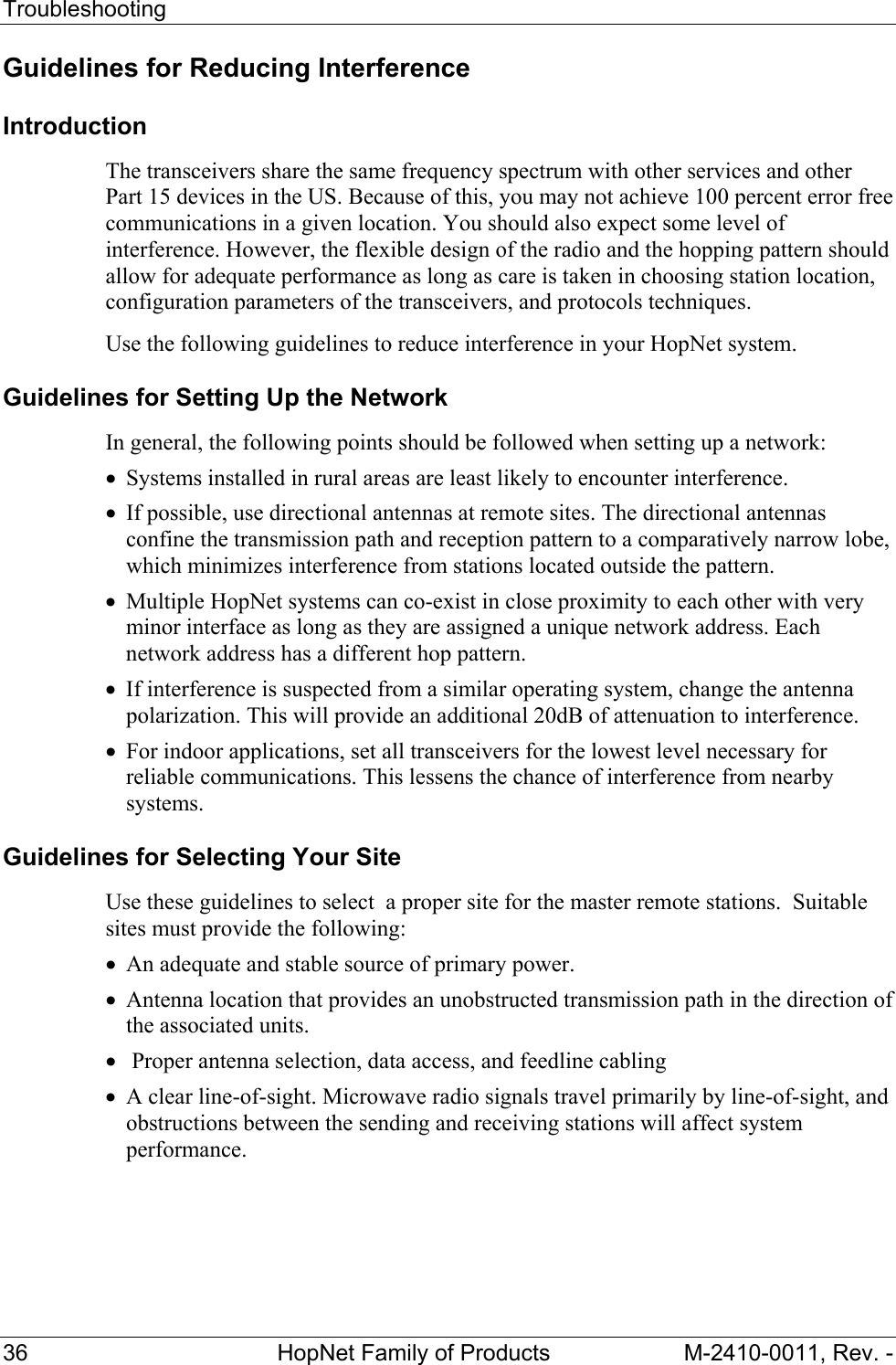 Troubleshooting 36 HopNet Family of Products M-2410-0011, Rev. - Guidelines for Reducing Interference Introduction The transceivers share the same frequency spectrum with other services and other Part 15 devices in the US. Because of this, you may not achieve 100 percent error free communications in a given location. You should also expect some level of interference. However, the flexible design of the radio and the hopping pattern should allow for adequate performance as long as care is taken in choosing station location, configuration parameters of the transceivers, and protocols techniques. Use the following guidelines to reduce interference in your HopNet system. Guidelines for Setting Up the Network In general, the following points should be followed when setting up a network: • Systems installed in rural areas are least likely to encounter interference. • If possible, use directional antennas at remote sites. The directional antennas confine the transmission path and reception pattern to a comparatively narrow lobe, which minimizes interference from stations located outside the pattern. • Multiple HopNet systems can co-exist in close proximity to each other with very minor interface as long as they are assigned a unique network address. Each network address has a different hop pattern. • If interference is suspected from a similar operating system, change the antenna polarization. This will provide an additional 20dB of attenuation to interference. • For indoor applications, set all transceivers for the lowest level necessary for reliable communications. This lessens the chance of interference from nearby systems. Guidelines for Selecting Your Site Use these guidelines to select a proper site for the master remote stations. Suitable sites must provide the following: • An adequate and stable source of primary power. • Antenna location that provides an unobstructed transmission path in the direction of the associated units. • Proper antenna selection, data access, and feedline cabling • A clear line-of-sight. Microwave radio signals travel primarily by line-of-sight, and obstructions between the sending and receiving stations will affect system performance.