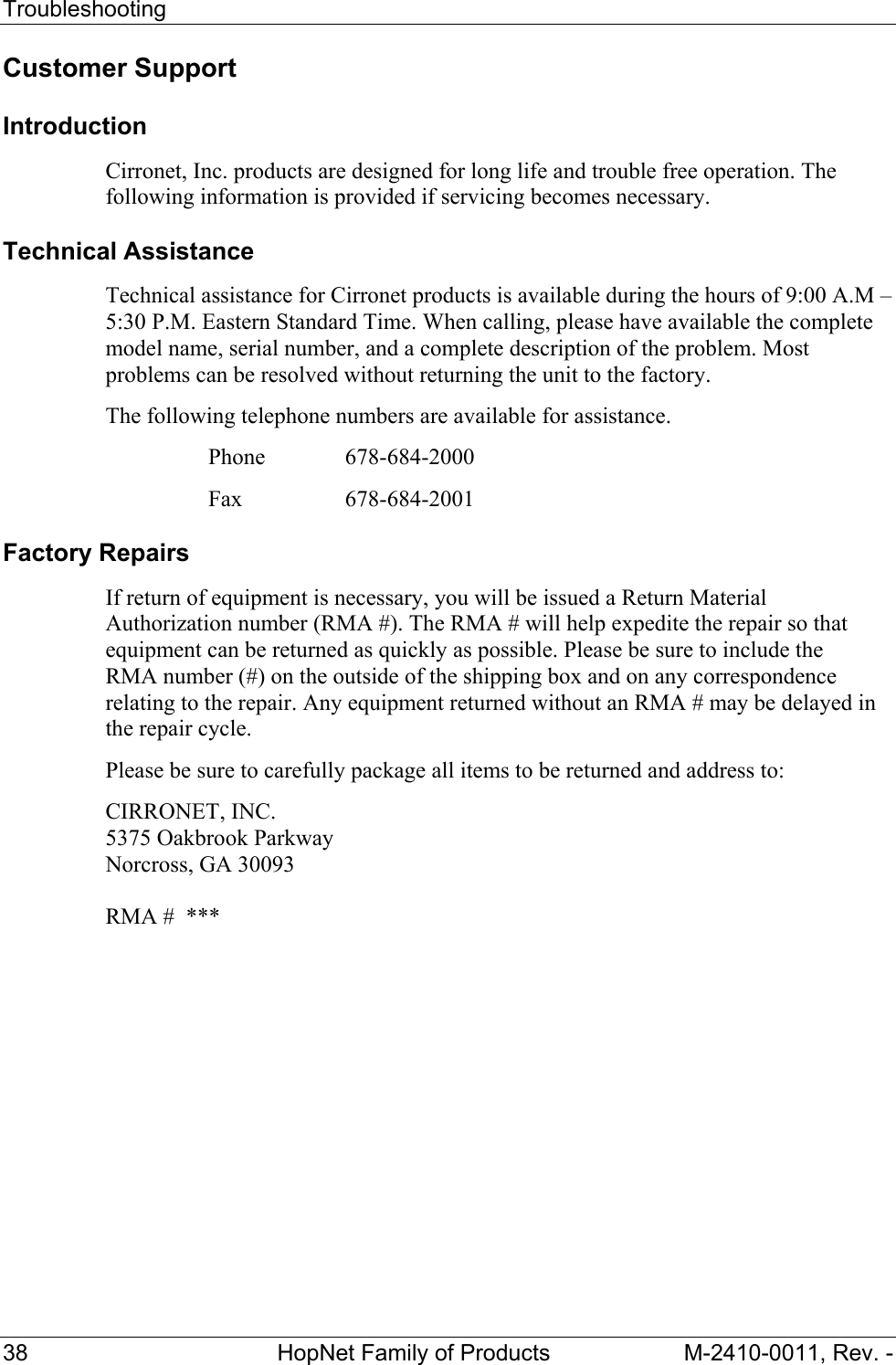 Troubleshooting 38 HopNet Family of Products M-2410-0011, Rev. - Customer Support Introduction Cirronet, Inc. products are designed for long life and trouble free operation. The following information is provided if servicing becomes necessary. Technical Assistance Technical assistance for Cirronet products is available during the hours of 9:00 A.M – 5:30 P.M. Eastern Standard Time. When calling, please have available the complete model name, serial number, and a complete description of the problem. Most problems can be resolved without returning the unit to the factory. The following telephone numbers are available for assistance. Phone 678-684-2000 Fax 678-684-2001 Factory Repairs If return of equipment is necessary, you will be issued a Return Material Authorization number (RMA #). The RMA # will help expedite the repair so that equipment can be returned as quickly as possible. Please be sure to include the RMA number (#) on the outside of the shipping box and on any correspondence relating to the repair. Any equipment returned without an RMA # may be delayed in the repair cycle. Please be sure to carefully package all items to be returned and address to: CIRRONET, INC. 5375 Oakbrook Parkway Norcross, GA 30093 RMA # ***