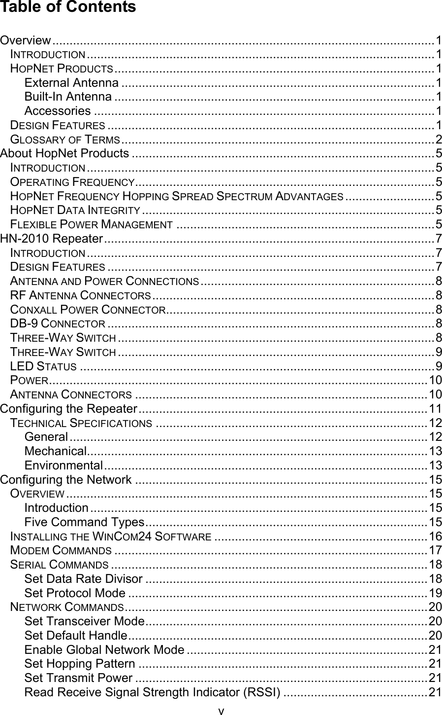 v Table of Contents Overview...............................................................................................................1 INTRODUCTION .....................................................................................................1 HOPNET PRODUCTS.............................................................................................1 External Antenna ...........................................................................................1 Built-In Antenna .............................................................................................1 Accessories ...................................................................................................1 DESIGN FEATURES ...............................................................................................1 GLOSSARY OF TERMS...........................................................................................2 About HopNet Products ........................................................................................5 INTRODUCTION .....................................................................................................5 OPERATING FREQUENCY.......................................................................................5 HOPNET FREQUENCY HOPPING SPREAD SPECTRUM ADVANTAGES ..........................5 HOPNET DATA INTEGRITY .....................................................................................5 FLEXIBLE POWER MANAGEMENT ...........................................................................5 HN-2010 Repeater................................................................................................7 INTRODUCTION .....................................................................................................7 DESIGN FEATURES ...............................................................................................7 ANTENNA AND POWER CONNECTIONS....................................................................8 RF ANTENNA CONNECTORS..................................................................................8 CONXALL POWER CONNECTOR..............................................................................8 DB-9 CONNECTOR ...............................................................................................8 THREE-WAY SWITCH ............................................................................................8 THREE-WAY SWITCH ............................................................................................9 LED STATUS .......................................................................................................9 POWER..............................................................................................................10 ANTENNA CONNECTORS .....................................................................................10 Configuring the Repeater....................................................................................11 TECHNICAL SPECIFICATIONS ...............................................................................12 General........................................................................................................12 Mechanical...................................................................................................13 Environmental..............................................................................................13 Configuring the Network .....................................................................................15 OVERVIEW .........................................................................................................15 Introduction..................................................................................................15 Five Command Types..................................................................................15 INSTALLING THE WINCOM24 SOFTWARE ..............................................................16 MODEM COMMANDS ...........................................................................................17 SERIAL COMMANDS ............................................................................................18 Set Data Rate Divisor ..................................................................................18 Set Protocol Mode .......................................................................................19 NETWORK COMMANDS........................................................................................20 Set Transceiver Mode..................................................................................20 Set Default Handle.......................................................................................20 Enable Global Network Mode ......................................................................21 Set Hopping Pattern ....................................................................................21 Set Transmit Power .....................................................................................21 Read Receive Signal Strength Indicator (RSSI) ..........................................21