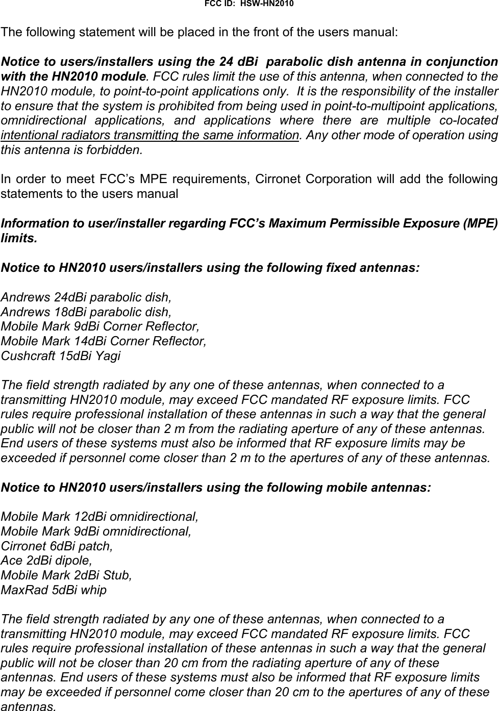 FCC ID:  HSW-HN2010The following statement will be placed in the front of the users manual:Notice to users/installers using the 24 dBi  parabolic dish antenna in conjunctionwith the HN2010 module. FCC rules limit the use of this antenna, when connected to theHN2010 module, to point-to-point applications only.  It is the responsibility of the installerto ensure that the system is prohibited from being used in point-to-multipoint applications,omnidirectional applications, and applications where there are multiple co-locatedintentional radiators transmitting the same information. Any other mode of operation usingthis antenna is forbidden.In order to meet FCC’s MPE requirements, Cirronet Corporation will add the followingstatements to the users manualInformation to user/installer regarding FCC’s Maximum Permissible Exposure (MPE)limits.Notice to HN2010 users/installers using the following fixed antennas:Andrews 24dBi parabolic dish,Andrews 18dBi parabolic dish,Mobile Mark 9dBi Corner Reflector,Mobile Mark 14dBi Corner Reflector,Cushcraft 15dBi YagiThe field strength radiated by any one of these antennas, when connected to atransmitting HN2010 module, may exceed FCC mandated RF exposure limits. FCCrules require professional installation of these antennas in such a way that the generalpublic will not be closer than 2 m from the radiating aperture of any of these antennas.End users of these systems must also be informed that RF exposure limits may beexceeded if personnel come closer than 2 m to the apertures of any of these antennas. Notice to HN2010 users/installers using the following mobile antennas:Mobile Mark 12dBi omnidirectional,Mobile Mark 9dBi omnidirectional,Cirronet 6dBi patch,Ace 2dBi dipole,Mobile Mark 2dBi Stub,MaxRad 5dBi whipThe field strength radiated by any one of these antennas, when connected to atransmitting HN2010 module, may exceed FCC mandated RF exposure limits. FCCrules require professional installation of these antennas in such a way that the generalpublic will not be closer than 20 cm from the radiating aperture of any of theseantennas. End users of these systems must also be informed that RF exposure limitsmay be exceeded if personnel come closer than 20 cm to the apertures of any of theseantennas. 